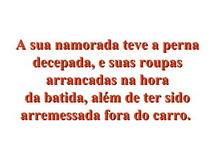 A sua namorada teve a pernaA sua namorada teve a perna
decepada, e suas roupasdecepada, e suas roupas
arrancadas na horaarrancadas na hora
da batida, além de ter sidoda batida, além de ter sido
arremessada fora do carro.arremessada fora do carro.
 