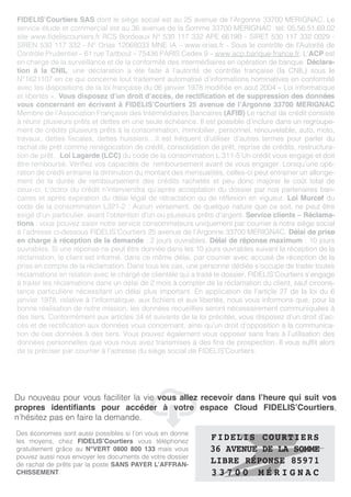 FIDELIS’Courtiers SAS dont le siège social est au 25 avenue de l’Argonne 33700 MERIGNAC. Le
service étude et commercial est au 36 avenue de la Somme 33700 MERIGNAC tel: 05.56.51.69.02
site www.fideliscourtiers.fr RCS Bordeaux N° 530 117 332 APE 6619B - SIRET 530 117 332 0029 -
SIREN 530 117 332 - N° Orias 12068033 MNE IA – www.orias.fr - Sous le contrôle de l’Autorité de
Contrôle Prudentiel – 61 rue Taitbout – 75436 PARIS Cedex 9 – www.acp.banque-france.fr. L’ACP est
en charge de la surveillance et de la conformité des intermédiaires en opération de banque. Déclara-
tion à la CNIL: une déclaration a été faite à l’autorité de contrôle française (la CNIL) sous le
N°1621107 en ce qui concerne tout traitement automatisé d’informations nominatives en conformité
avec les dispositions de la loi française du 06 janvier 1978 modifiée en aout 2004 « Loi informatique
et libertés ». Vous disposez d’un droit d’accès, de rectification et de suppression des données
vous concernant en écrivant à FIDELIS’Courtiers 25 avenue de l’Argonne 33700 MERIGNAC
Membre de l’Association Française des Intermédiaires Bancaires (AFIB) Le rachat de crédit consiste
à réunir plusieurs prêts et dettes en une seule échéance. Il est possible d’inclure dans un regroupe-
ment de crédits plusieurs prêts à la consommation, immobilier, personnel, renouvelable, auto, moto,
travaux, dettes fiscales, dettes huissiers…Il est fréquent d’utiliser d’autres termes pour parler du
rachat de prêt comme renégociation de crédit, consolidation de prêt, reprise de crédits, restructura-
tion de prêt…Loi Lagarde (LCC) du code de la consommation L.311-5 Un crédit vous engage et doit
être remboursé. Vérifiez vos capacités de remboursement avant de vous engager. Lorsqu’une opé-
ration de crédit entraine la diminution du montant des mensualités, celles-ci peut entrainer un allonge-
ment de la durée de remboursement des crédits rachetés et peu donc majorer le coût total de
ceux-ci. L’octroi du crédit n’interviendra qu’après acceptation du dossier par nos partenaires ban-
caires et après expiration du délai légal de rétractation ou de réflexion en vigueur. Loi Murcef du
code de la consommation L321-2 : Aucun versement, de quelque nature que ce soit, ne peut être
exigé d’un particulier, avant l’obtention d’un ou plusieurs prêts d’argent. Service clients – Réclama-
tions : vous pouvez saisir notre service consommateurs uniquement par courrier à notre siège social
à l’adresse ci-dessous FIDELIS’Courtiers 25 avenue de l’Argonne 33700 MERIGNAC. Délai de prise
en charge à réception de la demande : 2 jours ouvrables. Délai de réponse maximum : 10 jours
ouvrables. Si une réponse ne peut être donnée dans les 10 jours ouvrables suivant la réception de la
réclamation, le client est informé, dans ce même délai, par courrier avec accusé de réception de la
prise en compte de la réclamation. Dans tous les cas, une personne dédiée s’occupe de traiter toutes
réclamations en relation avec le chargé de clientèle qui a traité le dossier. FIDELIS’Courtiers s’engage
à traiter les réclamations dans un délai de 2 mois à compter de la réclamation du client, sauf circons-
tance particulière nécessitant un délai plus important. En application de l’article 27 de la loi du 6
janvier 1978, relative à l’informatique, aux fichiers et aux libertés, nous vous informons que, pour la
bonne réalisation de notre mission, les données recueillies seront nécessairement communiquées à
des tiers. Conformément aux articles 34 et suivants de la loi précitée, vous disposez d’un droit d’ac-
cès et de rectification aux données vous concernant, ainsi qu’un droit d’opposition à la communica-
tion de ces données à des tiers. Vous pouvez également vous opposer sans frais à l’utilisation des
données personnelles que vous nous avez transmises à des fins de prospection. Il vous suffit alors
de la préciser par courrier à l’adresse du siège social de FIDELIS’Courtiers.
FIDELIS oLe financement différent tout simplement
C
Des économies sont aussi possibles si l’on vous en donne
les moyens, chez FIDELIS’Courtiers vous téléphonez
gratuitement grâce au N°VERT 0800 800 133 mais vous
pouvez aussi nous envoyer les documents de votre dossier
de rachat de prêts par la poste SANS PAYER L’AFFRAN-
CHISSEMENT.
Du nouveau pour vous faciliter la vie vous allez recevoir dans l’heure qui suit vos
propres identifiants pour accéder à votre espace Cloud FIDELIS’Courtiers,
n’hésitez pas en faire la demande.
FIDELIS COURTIERS
36 AVENUE DE LA SOMME
LIBRE RÉPONSE 85971
3 3 7 0 0 M É R I G N A C
 