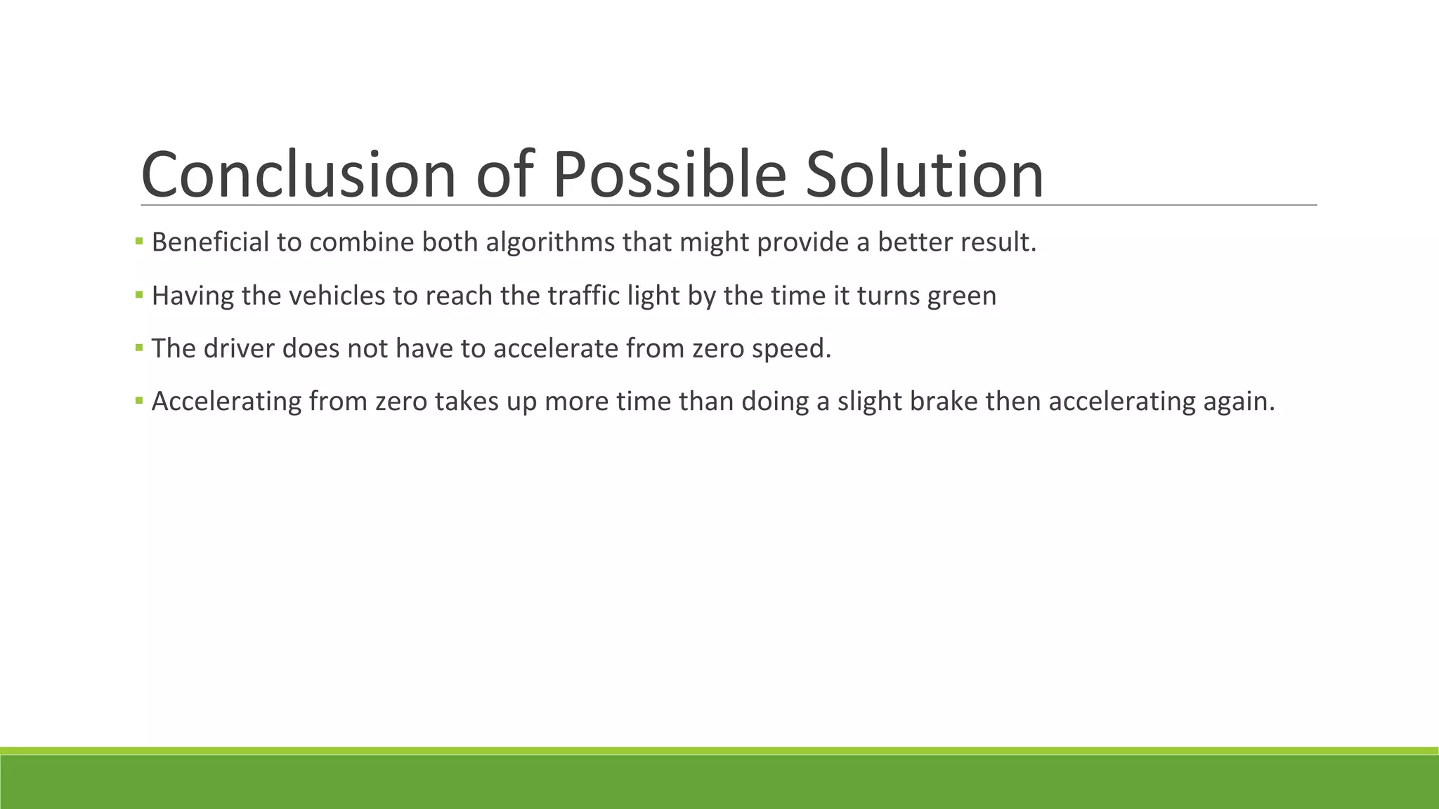 Conclusion of Possible Solution
▪ Beneficial to combine both algorithms that might provide a better result.
▪ Having the vehicles to reach the traffic light by the time it turns green
▪ The driver does not have to accelerate from zero speed.
▪ Accelerating from zero takes up more time than doing a slight brake then accelerating again.
 