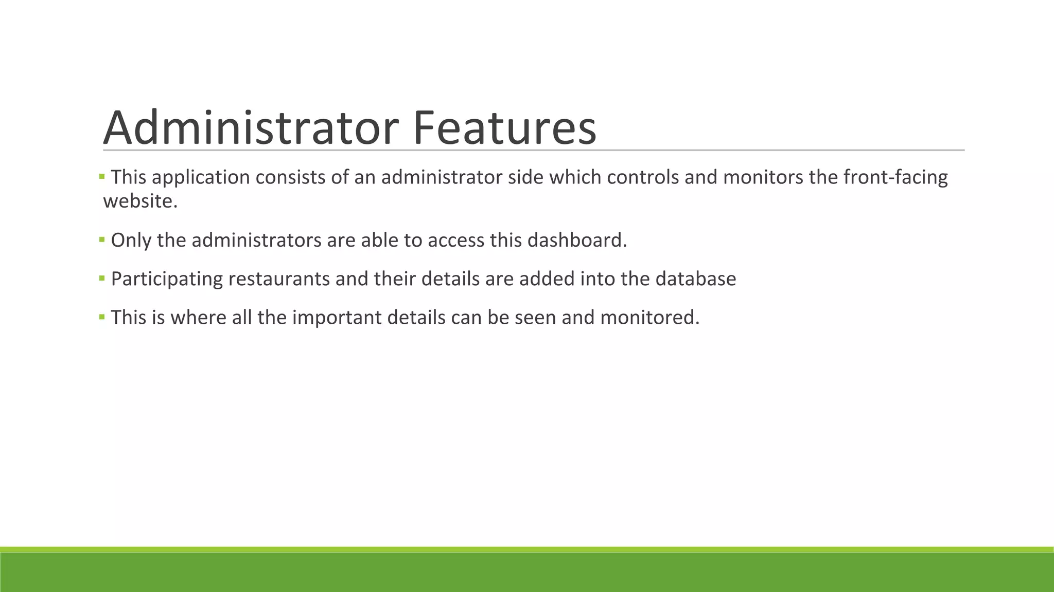 Administrator Features
▪ This application consists of an administrator side which controls and monitors the front-facing
website.
▪ Only the administrators are able to access this dashboard.
▪ Participating restaurants and their details are added into the database
▪ This is where all the important details can be seen and monitored.
 