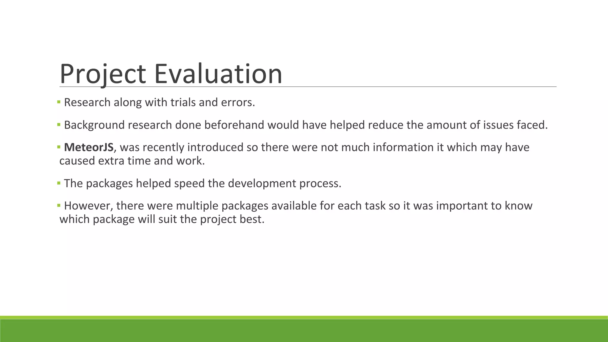 Project Evaluation
▪ Research along with trials and errors.
▪ Background research done beforehand would have helped reduce the amount of issues faced.
▪ MeteorJS, was recently introduced so there were not much information it which may have
caused extra time and work.
▪ The packages helped speed the development process.
▪ However, there were multiple packages available for each task so it was important to know
which package will suit the project best.
 