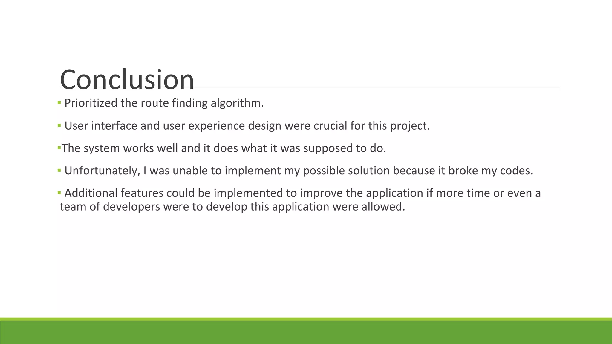 Conclusion
▪ Prioritized the route finding algorithm.
▪ User interface and user experience design were crucial for this project.
▪The system works well and it does what it was supposed to do.
▪ Unfortunately, I was unable to implement my possible solution because it broke my codes.
▪ Additional features could be implemented to improve the application if more time or even a
team of developers were to develop this application were allowed.
 