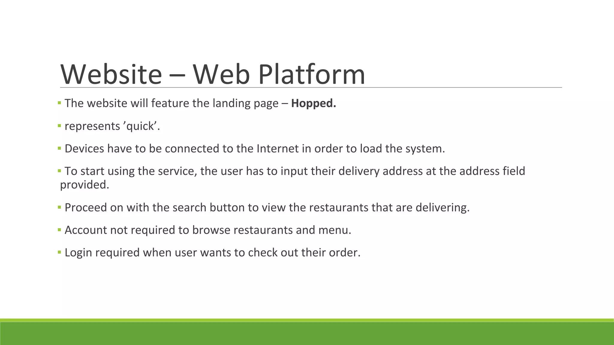 Website – Web Platform
▪ The website will feature the landing page – Hopped.
▪ represents ’quick’.
▪ Devices have to be connected to the Internet in order to load the system.
▪ To start using the service, the user has to input their delivery address at the address field
provided.
▪ Proceed on with the search button to view the restaurants that are delivering.
▪ Account not required to browse restaurants and menu.
▪ Login required when user wants to check out their order.
 