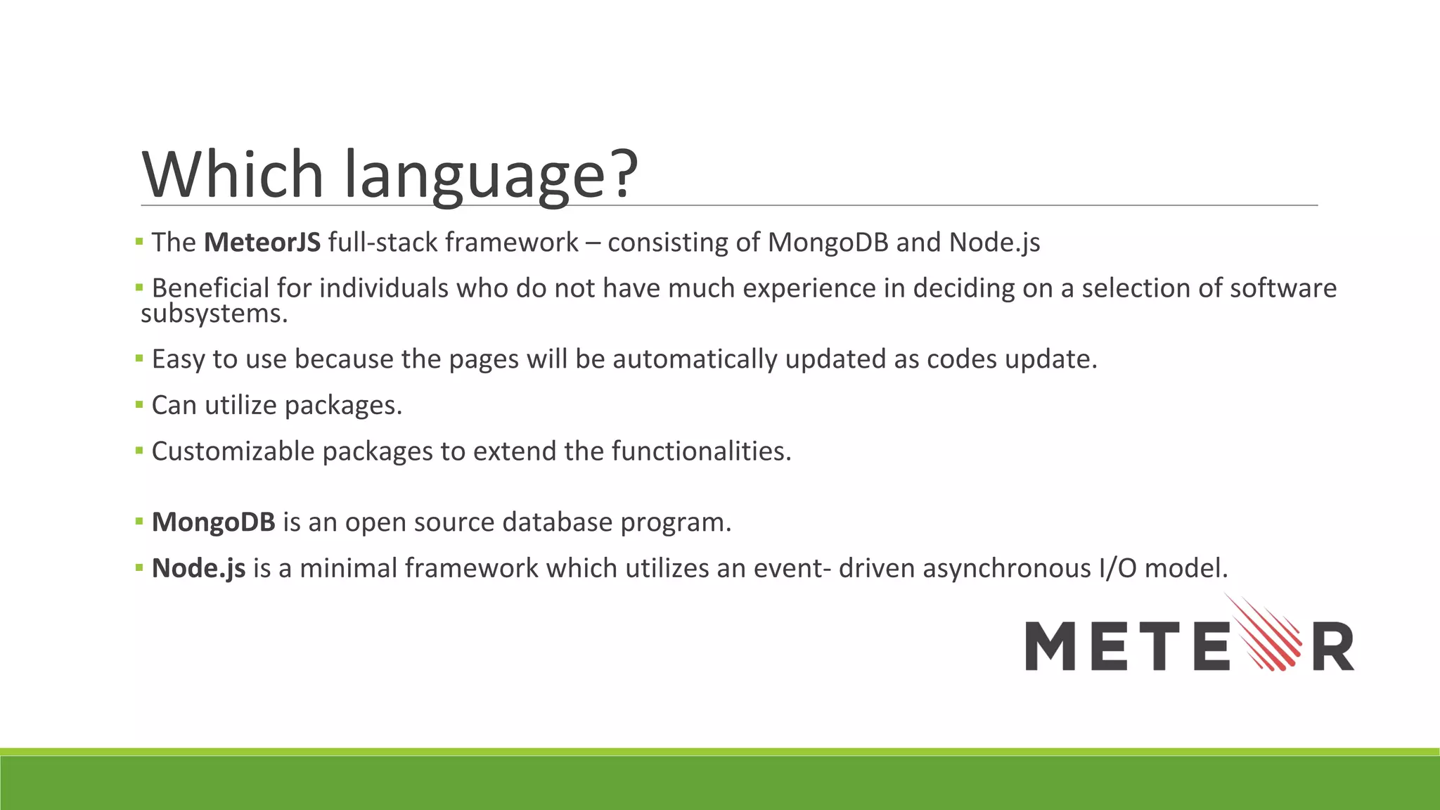 Which language?
▪ The MeteorJS full-stack framework – consisting of MongoDB and Node.js
▪ Beneficial for individuals who do not have much experience in deciding on a selection of software
subsystems.
▪ Easy to use because the pages will be automatically updated as codes update.
▪ Can utilize packages.
▪ Customizable packages to extend the functionalities.
▪ MongoDB is an open source database program.
▪ Node.js is a minimal framework which utilizes an event- driven asynchronous I/O model.
 