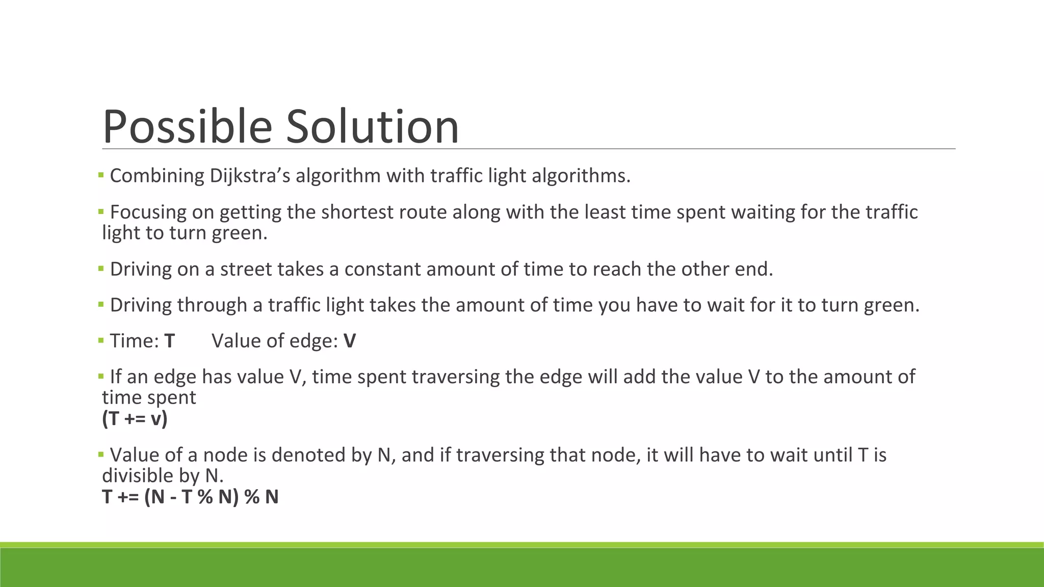 Possible Solution
▪ Combining Dijkstra’s algorithm with traffic light algorithms.
▪ Focusing on getting the shortest route along with the least time spent waiting for the traffic
light to turn green.
▪ Driving on a street takes a constant amount of time to reach the other end.
▪ Driving through a traffic light takes the amount of time you have to wait for it to turn green.
▪ Time: T Value of edge: V
▪ If an edge has value V, time spent traversing the edge will add the value V to the amount of
time spent
(T += v)
▪ Value of a node is denoted by N, and if traversing that node, it will have to wait until T is
divisible by N.
T += (N - T % N) % N
 