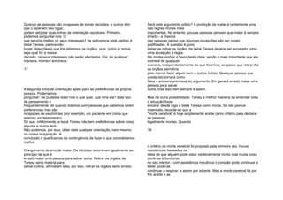 Quando as pessoas são incapazes de tomar decisões, e outros têm
que o fazer em seu lugar,
podem adoptar duas linhas de orientação razoáveis. Primeiro,
podemos perguntar-nos: O
que serviria melhor os seus interesses? Se aplicarmos este padrão à
bebé Teresa, parece não
haver objecções a que lhe retiremos os órgãos, pois, como já vimos,
seja qual for a nossa
decisão, os seus interesses não serão afectados. Ela, de qualquer
maneira, morrerá em breve.
17
A segunda linha de orientação apela para as preferências da própria
pessoa. Poderíamos
perguntar: Se pudesse dizer-nos o que quer, que diria ela? Este tipo
de pensamento é
frequentemente útil quando lidamos com pessoas que sabemos terem
preferências mas são
incapazes de exprimi-las (por exemplo, um paciente em coma que
assinou um testamento).
Só que, infelizmente, a bebé Teresa não tem preferências sobre coisa
alguma e nunca terá.
Não podemos, por isso, obter dela qualquer orientação, nem mesmo
na nossa imaginação. A
conclusão é que ficamos na contingência de fazer o que consideramos
melhor.
O argumento do erro de matar. Os eticistas recorreram igualmente ao
princípio de que é
errado matar uma pessoa para salvar outra. Retirar os órgãos de
Teresa seria matá-la para
salvar outros, afirmaram eles; por isso, retirar os órgãos seria errado.
Será este argumento sólido? A proibição de matar é certamente uma
das regras morais mais
importantes. No entanto, poucas pessoas pensam que matar é sempre
errado - a maioria
das pessoas pensa que algumas excepções são por vezes
justificadas. Á questão é, pois,
saber se retirar os órgãos da bebé Teresa deveria ser encarado como
uma excepção à regra.
Há muitas razões a favor desta ideia, sendo a mais importante que ela
morrerá de qualquer
maneira, independentemente do que fizermos, ao passo que retirar-lhe
os órgãos permitiria
pelo menos fazer algum bem a outros bebés. Qualquer pessoa que
aceite isto tomará como
falsa a primeira premissa do argumento. Em geral é errado matar uma
pessoa para salvar
outra, mas isso nem sempre é assim.
Mas há outra possibilidade. Talvez a melhor maneira de entender toda
a situação fosse
encarar desde logo a bebé Teresa como morta. Se isto parece
insensato, recorde-se que a
"morte cerebral" é hoje amplamente aceite como critério para declarar
as pessoas
legalmente mortas. Quando
18
o critério da morte cerebral foi proposto pela primeira vez, houve
resistências baseadas na
ideia de que alguém pode estar cerebralmente morto mas muita coisa
continua a funcionar
no seu interior - com assistência mecânica o coração pode continuar a
bater, pode-se
continuar a respirar, e assim por adiante. Mas a morte cerebral foi por
fim aceite e as
 
