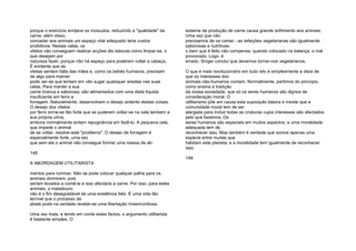 porque o exercício enrijece os músculos, reduzindo a "qualidade" da
carne; além disso,
conceder aos animais um espaço vital adequado teria custos
proibitivos. Nestas celas, os
vitelos não conseguem realizar acções tão básicas como limpar-se, o
que desejam por
natureza fazer, porque não há espaço para poderem voltar a cabeça.
É evidente que as
vitelas sentem falta das mães e, como os bebés humanos, precisam
de algo para mamar:
pode ver-se que tentam em vão sugar quaisquer arestas nas suas
celas. Para manter a sua
carne branca e saborosa, são alimentados com uma dieta líquida
insuficiente em ferro e
forragem. Naturalmente, desenvolvem o desejo ardente destas coisas.
O desejo dos vitelos
por ferro torna-se tão forte que se puderem voltar-se na cela lambem a
sua própria urina,
embora normalmente sintam repugnância em fazê-lo. A pequena cela,
que impede o animal
de se voltar, resolve este "problema". O desejo de forragem é
especialmente forte, uma vez
que sem ela o animal não consegue formar uma massa de ali-
148
A ABORDAGEM UTILITARISTA
mentos para ruminar. Não se pode colocar qualquer palha para os
animais dormirem, pois
seriam levados a comê-la e isso afectaria a carne. Por isso, para estes
animais, o matadouro
não é o fim desagradável de uma existência feliz. É uma vida tão
terrível que o processo de
abate pode na verdade revelar-se uma libertação misericordiosa.
Uma vez mais, e tendo em conta estes factos, o argumento utilitarista
é bastante simples. O
sistema de produção de carne causa grande sofrimento aos animais.
Uma vez que não
precisamos de os comer - as refeições vegetarianas são igualmente
saborosas e nutritivas-
o bem que é feito não compensa, quando colocado na balança, o mal
provocado. Logo, é
errado. Singer conclui que devemos tornar-nos vegetarianos.
O que é mais revolucionário em tudo isto é simplesmente a ideia de
que os interesses dos
animais não-humanos contam. Normalmente, partimos do princípio,
como ensina a tradição
da nossa sociedade, que só os seres humanos são dignos de
consideração moral. O
utilitarismo põe em causa esta suposição básica e insiste que a
comunidade moral tem de ser
alargada para incluir todas as criaturas cujos interesses são afectados
pelo que fazemos. Os
seres humanos são especiais em muitos aspectos; e uma moralidade
adequada tem de
reconhecer isso. Mas também é verdade que somos apenas uma
espécie entre muitas que
habitam este planeta; e a moralidade tem igualmente de reconhecer
isso.
149
 