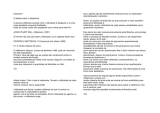 Capítulo 8
O debate sobre o utilitarismo
A doutrina utilitarista consiste nisto: a felicidade é desejável, e a única
coisa desejável, enquanto finalidade;
todas as outras coisas são desejáveis como meios para esse fim.
JOHN STUART MILL, Utilitarismo (1861)
O Homem não luta para obter a felicidade; só os Ingleses fazem isso.
FRIEDRICH NIETZSCHE, O Crepúsculo dos ídolos (1889)
8.1 A versão clássica da teoria
O utilitarismo clássico, a teoria de Bentham e Mill, pode ser resumido
em três proposições:
Primeiro, deve-se julgar que as acções são moralmente certas ou
erradas somente em função
das suas conseqüências. Nada mais importa. Segundo, ao avaliar as
consequências, a única
coisa que interessa é a quantidade de felicidade ou infeli-
151
cidade criada. Tudo o mais é irrelevante. Terceiro, a felicidade de cada
pessoa conta da
mesma maneira. Como explica Mill,
a felicidade que forma o padrão utilitarista do que é correcto na
conduta não é a felicidade do próprio
agente, mas a de todos os implicados. Entre a felicidade do agente e a
dos outros, o utilitarismo exige
que o agente seja tão estritamente imparcial como um espectador
desinteressado e benévolo.
Assim, as acções correctas são as que produzem o maior equilíbrio
possível de felicidade e
infelicidade, sendo a felicidade de cada pessoa contabilizada como
igualmente importante.
Esta teoria tem sido imensamente atraente para filósofos, economistas
e outros que teorizam
sobre o processo de decisão humano. Continua a ser largamente
aceite, apesar de ter sido
posta em causa por uma série de argumentos aparentemente
devastadores. Estes argumentos
antiutilitaristas são tão numerosos e tão persuasivos que muitos
chegaram à conclusão de
que a teoria tem de ser abandonada. Mas o facto notável é que tantos
não a tenham
abandonado. Apesar dos argumentos, muitos e muitos pensadores
recusam-se abandonar a
teoria. De acordo com estes utilitaristas contemporâneos, os
argumentos antiutilitaristas
provam apenas que a teoria clássica precisa de ser aperfeiçoada;
afirmam que a ideia
essencial é sólida e deveria ser preservada, mas reformulada de uma
forma mais satisfatória.
Vamos examinar de seguida alguns destes argumentos contra o
utilitarismo e avaliar se a
versão clássica da teoria pode ser revista de forma satisfatória para
lhes fazer frente. Estes
argumentos têm interesse não apenas para avaliar o utilitarismo mas
em si mesmos, pois
levantam algumas questões fundamentais de filosofia moral.
152
 