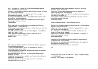 boa e procurada por si, sendo as outras coisas desejadas apenas
como meios para a sua realização.
Ao invés, a felicidade é uma resposta que damos à obtenção de coisas
que reconhecemos que são
boas, independentemente e por direito próprio. Pensamos que a
amizade é uma coisa boa, e por isso
ter amigos dá-nos felicidade. Isso é muito diferente de primeiro partir
em busca da felicidade e depois
decidir que ter amigos poderá fazer-nos felizes, procurando depois
fazer amigos como um meio para
obter esse fim.
É por esta razão que não há muitos hedonistas entre os filósofos
contemporâneos. Os partidários do
utilitarismo procuraram, pois, uma maneira de formular a sua visão das
coisas sem pressupor uma
descrição hedonista do bem e do mal morais. Alguns, como o filósofo
inglês G. E. Moore (1873-
1958), tentaram compilar listas de coisas susceptíveis de ser
encaradas como boas em si. Moore
sugeriu que há
154
três coisas que são de forma óbvia intrinsecamente boas - o prazer, a
amizade e a fruição estética
- e que as acções correctas são as que aumentam no mundo a
quantidade destas coisas. Outros
utilitaristas evitaram a questão de saber quantas coisas são boas em
si, deixando-a em aberto e
afirmando apenas que as acções correctas são as que alcançam
melhores resultados,
independentemente da forma de medir isso. Outros ainda evitaram a
questão de forma diferente,
defendendo apenas que devemos agir de maneira a maximizar a
satisfação das preferências das
pessoas. Está para lá do âmbito deste livro discutir os méritos ou
deméritos destas variantes do
utilitarismo. Refiro-as apenas para sublinhar que, apesar de o
pressuposto hedonista dos utilitaristas
clássicos ter sido largamente rejeitado, os utilitaristas contemporâneos
não sentiram dificuldade em
prosseguir na mesma via. Fazem-no insistindo que, antes de mais, o
hedonismo nunca foi uma parte
necessária da teoria.
8.3 As consequências são a única coisa que importa?
Seja como for, a ideia de que as consequências são a única coisa que
importa é parte necessária do
utilitarismo. A ideia fundamental da teoria é que para determinar se
uma acção é correcta, devemos
ter em atenção o que acontecerá em resultado de afazermos. Se
viesse a verificar-se que qualquer
outra coisa é igualmente importante para determinar a correcção, o
utilitarismo veria então os seus
alicerces arruinados.
Alguns dos argumentos antiutilitaristas mais sérios atacam a teoria
justamente neste ponto: insistem
que há várias considerações, além da utilidade, que são importantes
para determinar o que é ou não é
moralmente correcto. Eis três desses argumentos.
155
Justiça. Num artigo escrito em 1965 para a revista académica Inquiry,
H. J. McCloskey
pedia-nos para ponderar o caso seguinte:
 