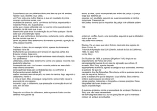 Suponhamos que um utilitarista visita uma área na qual há tensões
raciais e que, durante a sua visita,
um Preto viola uma mulher branca, e que em resultado do crime
ocorrem confrontos raciais, com
multidões de brancos, com a conivência da Polícia, espancando e
matando Pretos, etc. Suponhamos
ainda que o nosso utilitarista está no local do crime quando este é
cometido, de tal modo que o seu
testemunho pode levar à condenação de um Preto qualquer. Se ele
sabe que uma detenção rápida
porá fim aos confrontos e linchamentos, certamente, como utilitarista,
terá de concluir que tem o
dever de prestar falso testemunho de maneira a permitir a punição de
uma pessoa inocente.
Trata-se, é claro, de um exemplo fictício, apesar de obviamente
inspirado na lei de
linchamento que prevaleceu em tempos em algumas partes dos
Estados Unidos. Seja como
for, o argumento é que se alguém estivesse nesta situação, deveria,
nos parâmetros
utilitaristas, prestar falso testemunho contra uma pessoa inocente. Isto
poderia ter algumas
consequências más - um homem inocente poderia ser executado -
mas haveria suficientes
consequências boas para contrabalançá-las: os confrontos e
linchamentos seriam detidos. O
melhor resultado seria alcançado por meio da mentira: logo, segundo o
utilitarismo, mentir é
a coisa a fazer. Mas, prossegue o argumento, seria errado causar a
execução de uma pessoa
inocente. Logo, o utilitarismo, que pressupõe a correcção de um tal
acto, tem de estar
errado.
Segundo os críticos do utilitarismo, este argumento ilustra um dos
defeitos mais graves da
teoria; a saber, que é incompatível com a ideia de justiça. A justiça
exige que tratemos as
pessoas com equidade, segundo as suas necessidades e méritos
individuais. O exemplo de
McCloskey mostra que os requisitos de justiça e de utilidade podem
156
entrar em conflito. Assim, uma teoria ética segundo a qual a utilidade é
tudo o que conta
não pode estar correcta.
Direitos. Eis um caso que não é fictício; é extraído dos registos do
Nono Círculo do
Tribunal de Apelação dos EUA (Distrito Judicial do Sul da Califórnia),
1963, no caso York
contra Story:
Em Outubro de 1958, a queixosa [Angelynn York] dirigiu-se ao
Departamento de Polícia de Chino
para apresentar queixa de um caso de agressão que sofrera. O
acusado, Ron Story, agente daquele
departamento de Polícia, agindo ao abrigo da sua autoridade, informou
a queixosa de que era
necessário tirar-lhe fotografias. Story levou então a queixosa para uma
sala da esquadra, fechou a
porta e ordenou-lhe que se despisse, o que ela fez. Story ordenou
então à queixosa para se colocar em
várias posições indecentes, e fotografou-a nessas posições. Estas
fotografias não foram tiradas com
algum propósito legal.
A queixosa protestou contra a necessidade de se despir. Declarou a
Story que não havia necessidade
de tirar fotografias dela nua, ou nas posições em que foi mandada
colocar-se, porque as contusões
 
