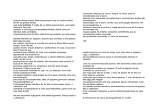 violação destes direitos. Mas não pensamos que os nossos direitos
devam ser postos de lado
com tanta facilidade. A noção de um direito pessoal não é uma noção
utilitarista. Bem pelo
contrário: é uma noção que estabelece limites à forma como um
indivíduo pode ser tratado,
independentemente dos bons objectivos que poderiam ser alcançados.
Razões referentes ao passado. Suponha que prometeu a uma pessoa
fazer alguma coisa -
por exemplo, encontrar-se com ela uma tarde na Baixa. Mas quando
chega a hora, não lhe
apetece fazê-lo; precisa trabalhar e preferia ficar em casa. O que deve
fazer? Suponha que
considera que a utilidade de fazer o seu trabalho ultrapassa
ligeiramente a inconveniência
causada ao seu amigo. Apelando para o padrão utilitarista, poderia
então concluir que é
correcto ficar em casa. No entanto, isto não parece nada correcto. O
facto de ter feito uma
promessa, impõe-lhe uma obrigação à qual não pode escapar
facilmente. É claro que se algo
muito importante estivesse em jogo - se, por exemplo, a sua mãe
tivesse acabado de sofrer
um ataque cardíaco e você tivesse de correr para o hospital- teria uma
boa justificação
para faltar ao seu compromisso. Mas um pequeno ganho em utilidade
não pode sobrepor-se
à obrigação imposta pelo facto de ter feito uma promessa. Assim, o
utilitarismo, que
considera as consequências a única coisa importante, parece uma vez
mais estar errado.
Há uma importante lição geral a tirar deste argumento. Porque razão é
o utilitarismo
vulnerável a este tipo de crítica? Porque os únicos tipos de
considerações que a teoria
defende como relevantes para determinar a correcção das acções são
considerações
relacionadas com o futuro. Devido à sua preocupação exclusiva com
as consequências, o
utilitarismo leva-nos a confinar a nossa atenção ao que irá acontecer
em resultado das
nossas acções. No entanto, pensamos normalmente que as
considerações sobre o passado
são igualmente importantes. (O facto de termos pro-
159
metido encontrar-nos com um amigo é um facto sobre o passado.)
Logo, o utilitarismo
parece defeituoso porque exclui as considerações relativas ao
passado.
Uma vez compreendido este aspecto, vêm facilmente à ideia outros
exemplos de
considerações relativas ao passado. O facto de alguém não ter
cometido um crime é uma
boa razão para não ser punido. O facto de alguém lhe ter feito um
favor pode ser uma boa
razão para agora fazer um favor a essa pessoa. O facto de alguém ter
feito algo para magoar
uma pessoa pode ser uma boa razão para agora a compensar. Tudo
isto são factos relativos
ao passado que têm relevância para determinar as nossas obrigações.
Mas o utilitarismo
torna o passado irrelevante, e parece deficiente justamente por essa
razão.
8.4 Deveremos ter toda a gente igualmente em conta?
 