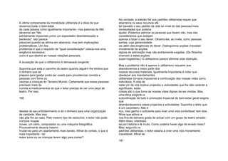 A última componente da moralidade utilitarista é a ideia de que
devemos tratar o bem-estar
de cada pessoa como igualmente importante - nas palavras de Mill,
devemos ser "tão
estritamente imparciais como um espectador desinteressado e
benévolo". Isto parece
plausível quando se afirma em abstracto, mas tem implicações
problemáticas. Um dos
problemas é que o requisito de "igual consideração" coloca-nos uma
exigência excessiva;
outro é que destrói as nossas relações pessoais.
A acusação de que o utilitarismo é demasiado exigente.
Suponha que está a caminho do teatro quando alguém lhe lembra que
o dinheiro que se
prepara para gastar podia ser usado para providenciar comida a
pessoas com fome ou
vacinas a crianças do Terceiro Mundo. Certamente que essas pessoas
precisam mais de
comida e medicamentos do que o leitor precisa de ver uma peça de
teatro. Por isso,
160
desiste do seu entretenimento e dá o dinheiro para uma organização
de caridade. Mas isso
não põe fim ao caso. Pelo mesmo tipo de raciocínio, o leitor não pode
comprar roupas
novas, um carro, computador ou uma máquina fotográfica.
Provavelmente deveria mesmo
mudar-se para um apartamento mais barato. Afinal de contas, o que é
mais importante - ter
estes luxos ou as crianças terem algo para comer?
Na verdade, a adesão fiel aos padrões utilitaristas requer que
abandone os seus recursos até
ter baixado o seu padrão de vida ao nível do das pessoas mais
necessitadas que poderia
ajudar. Podemos admirar as pessoas que fazem isto, mas não
consideramos que estejam
apenas a fazer o seu dever. Olhamo-las, ao invés, como pessoas
santas, cuja generosidade
vai além das exigências do dever. Distinguimos acções impostas
moralmente de acções
dignas de admiração mas não estritamente exigidas. (Os filósofos
chamam a estas acções
super-rogatórias.) O utilitarismo parece eliminar esta distinção.
Mas o problema não é apenas o utilitarismo requerer que
abandonemos a maior parte dos
nossos recursos materiais. Igualmente importante é notar que
obedecer aos mandamentos
utilitaristas tornaria impossível a continuação das nossas vidas como
indivíduos. A vida de
cada um de nós implica projectos e actividades que lhe dão carácter e
significado; estas
coisas são o que torna as nossas vidas dignas de ser vividas. Mas
uma ética exigindo a
subordinação de tudo à promoção imparcial do bem-estar geral exigiria
que
abandonássemos esses projectos e actividades. Suponha o leitor que
é um carpinteiro. Não é
rico, mas ganha o suficiente para viver uma vida confortável; tem dois
filhos que adora; e
nos fins-de-semana gosta de actuar com um grupo de teatro amador.
Além disso, interessa-
se por história e lê muito. Como poderia haver algo de errado nisso?
Mas, segundo os
padrões utilitaristas, o leitor estaria a viver uma vida moralmente
inaceitável. Afinal de
161
 