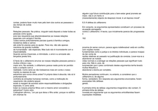 contas, poderia fazer muito mais pelo bem dos outros se passasse o
seu tempo de outras
formas.
Relações pessoais. Na prática, ninguém está disposto a tratar todas as
pessoas como iguais,
pois isso requereria que abandonássemos as nossas relações
especiais com amigos 0 família.
Todos somos profundamente parciais quanto à família e amigos.
Gostamos deles e vamos
até onde for preciso para os ajudar. Para nós, não são apenas
membros da grande multidão
da humanidade - são especiais. Mas tudo isto é inconsistente com a
imparcialidade.
Quando somos imparciais, a intimidade, o amor e a amizade são
lançados janela fora.
O facto de o utilitarismo arruinar as nossas relações pessoais parece a
muitos críticos o seu
maior erro. Na verdade, o utilitarismo parece neste ponto ter perdido
todo o contacto com a
realidade. Como seria se não tivéssemos mais em conta o nosso
marido ou esposa do que
estranhos que nunca vimos antes? A própria ideia é absurda; não só é
profundamente
contrária às emoções humanas normais, como a instituição do
casamento não poderia sequer
existir à margem de acordos sobre responsabilidades e obrigações
especiais. E como seria
tratar os nossos próprios filhos com o mesmo amor concedido a
estranhos? Como John
Cottingham afirmou, "um pai que deixa o filho arder, porque no edifício
em chamas há
alguém cuja futura contribuição para o bem-estar geral promete ser
maior, não é um herói; é
(merecidamente) objecto de desprezo moral, é um leproso moral".
8.5 A defesa do utilitarismo
Em conjunto, os argumentos apresentados constituem um processo de
acusação esmagador
contra o utilitarismo. A teoria, que inicialmente parecia tão progressista
e
162
proxima do senso comum, parece agora indefensável: está em conflito
com noções morais
fundamentais como a justiça e os direitos individuais, e parece incapaz
de dar conta de
razões relativas ao passado na justificação da conduta. Levar-nos-ia a
abandonar as nossas
vidas normais e a estragar as relações pessoais que significam tudo
para nós. Não é, pois, de
surpreender que o peso combinado destes argumentos tenha levado
muitos filósofos a
abandonar a teoria por completo.
Muitos pensadores continuam, no entanto, a considerar que o
utilitarismo é, de alguma
forma, verdadeiro. Em resposta aos argumentos enunciados, foram
avançadas três defesas
gerais.
A primeira linha de defesa: argumentos imaginários não contam. A
primeira linha de defesa
consiste em argumentar que os argumentos antiutilitaristas fazem
suposições irrealistas
 