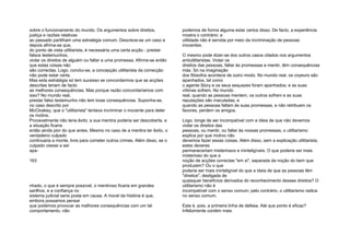 sobre o funcionamento do mundo. Os argumentos sobre direitos,
justiça e razões relativas
ao passado partilham uma estratégia comum. Descreve-se um caso e
depois afirma-se que,
do ponto de vista utilitarista, é necessária uma certa acção - prestar
falsos testemunhos,
violar os direitos de alguém ou faltar a uma promessa. Afirma-se então
que estas coisas não
são correctas. Logo, conclui-se, a concepção utilitarista da correcção
não pode estar certa.
Mas esta estratégia só tem sucesso se concordarmos que as acções
descritas teriam de facto
as melhores consequências. Mas porque razão concordaríamos com
isso? No mundo real,
prestar falso testemunho não tem boas consequências. Suponha-se,
no caso descrito por
McCloskey, que o "utilitarista" tentava incriminar o inocente para deter
os motins.
Provavelmente não teria êxito; a sua mentira poderia ser descoberta, e
a situação ficaria
então ainda pior do que antes. Mesmo no caso de a mentira ter êxito, o
verdadeiro culpado
continuaria a monte, livre para cometer outros crimes. Além disso, se o
culpado viesse a ser
apa-
163
nhado, o que é sempre possível, o mentiroso ficaria em grandes
sarilhos, e a confiança no
sistema judicial seria posta em causa. A moral da história é que,
embora possamos pensar
que podemos provocar as melhores consequências com um tal
comportamento, não
podemos de forma alguma estar certos disso. De facto, a experiência
mostra o contrário: a
utilidade não é servida por meio da incriminação de pessoas
inocentes.
O mesmo pode dizer-se dos outros casos citados nos argumentos
antiutilitaristas. Violar os
direitos das pessoas, faltar às promessas e mentir, têm consequências
más. Só na imaginação
dos filósofos acontece de outro modo. No mundo real, os voyeurs são
apanhados, tal como
o agente Story e os seus sequazes foram apanhados; e as suas
vítimas sofrem. No mundo
real, quando as pessoas mentem, os outros sofrem e as suas
reputações são maculadas; e
quando as pessoas faltam às suas promessas, e não retribuem os
favores, perdem os amigos.
Logo, longe de ser incompatível com a ideia de que não devemos
violar os direitos das
pessoas, ou mentir, ou faltar às nossas promessas, o utilitarismo
explica por que motivo não
devemos fazer essas coisas. Além disso, sem a explicação utilitarista,
estes deveres
permaneceriam misteriosos e ininteligíveis. O que poderia ser mais
misterioso do que a
noção de acções correctas "em si", separada da noção do bem que
produzem? Ou o que
poderia ser mais ininteligível do que a ideia de que as pessoas têm
"direitos", desligada de
quaisquer benefícios derivados do reconhecimento desses direitos? O
utilitarismo não é
incompatível com o senso comum; pelo contrário, o utilitarismo radica
no senso comum.
Esta é, pois, a primeira linha de defesa. Até que ponto é eficaz?
Infelizmente contém mais
 