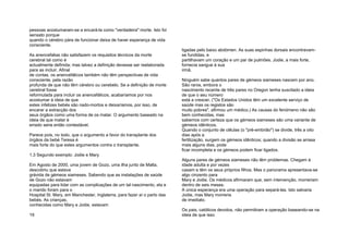 pessoas acostumaram-se a encará-la como "verdadeira" morte. Isto foi
sensato porque
quando o cérebro pára de funcionar deixa de haver esperança de vida
consciente.
As anencefalias não satisfazem os requisitos técnicos da morte
cerebral tal como é
actualmente definida; mas talvez a definição devesse ser reelaborada
para as incluir. Afinal
de contas, os anencefálicos também não têm perspectivas de vida
consciente, pela razão
profunda de que não têm cérebro ou cerebelo. Se a definição de morte
cerebral fosse
reformulada para incluir os anencefálicos, acabaríamos por nos
acostumar à ideia de que
estes infelizes bebés são nado-mortos e deixaríamos, por isso, de
encarar a extracção dos
seus órgãos como uma forma de os matar. O argumento baseado na
ideia de que matar é
errado seria então contestável.
Parece pois, no todo, que o argumento a favor do transplante dos
órgãos da bebé Teresa é
mais forte do que estes argumentos contra o transplante.
1.3 Segundo exemplo: Jodie e Mary
Em Agosto de 2000, uma jovem de Gozo, uma ilha junto de Malta,
descobriu que estava
grávida de gémeos siameses. Sabendo que as instalações de saúde
de Gozo não estavam
equipadas para lidar com as complicações de um tal nascimento, ela e
o marido foram para o
Hospital St. Mary, em Manchester, Inglaterra, para fazer aí o parto das
bebés. As crianças,
conhecidas como Mary e Jodie, estavam
19
ligadas pelo baixo abdómen. As suas espinhas dorsais encontravam-
se fundidas, e
partilhavam um coração e um par de pulmões. Jodie, a mais forte,
fornecia sangue à sua
irmã.
Ninguém sabe quantos pares de gémeos siameses nascem por ano.
São raros, embora o
nascimento recente de três pares no Oregon tenha suscitado a ideia
de que o seu número
está a crescer. ("Os Estados Unidos têm um excelente serviço de
saúde mas os registos são
muito pobres", afirmou um médico.) As causas do fenómeno não são
bem conhecidas, mas
sabemos com certeza que os gémeos siameses são uma variante de
gémeos idênticos.
Quando o conjunto de células (o "pré-embrião") se divide, três a oito
dias após a
fertilização, surgem os gémeos idênticos; quando a divisão se arrasa
mais alguns dias, pode
ficar incompleta e os gémeos podem ficar ligados.
Alguns pares de gémeos siameses não têm problemas. Chegam à
idade adulta e por vezes
casam e têm os seus próprios filhos. Mas o panorama apresentava-se
algo cinzento para
Mary e Jodie. Os médicos afirmaram que, sem intervenção, morreriam
dentro de seis meses.
A única esperança era uma operação para separá-las. Isto salvaria
Jodie, mas Mary morreria
de imediato.
Os pais, católicos devotos, não permitiram a operação baseando-se na
ideia de que isso
 