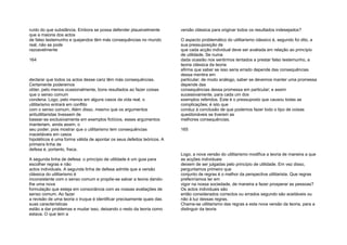 ruído do que substância. Embora se possa defender plausivelmente
que a maioria dos actos
de falso testemunho e quejandos têm más consequências no mundo
real, não se pode
razoavelmente
164
declarar que todos os actos desse cariz têm más consequências.
Certamente poderemos
obter, pelo menos ocasionalmente, bons resultados ao fazer coisas
que o senso comum
condena. Logo, pelo menos em alguns casos da vida real, o
utilitarismo entrará em conflito
com o senso comum. Além disso, mesmo que os argumentos
antiutilitaristas tivessem de
basear-se exclusivamente em exemplos fictícios, esses argumentos
manteriam, ainda assim, o
seu poder; pois mostrar que o utilitarismo tem consequências
inaceitáveis em casos
hipotéticos é uma forma válida de apontar os seus defeitos teóricos. A
primeira linha de
defesa é, portanto, fraca.
A segunda linha de defesa: o princípio de utilidade é um guia para
escolher regras e não
actos individuais. A segunda linha de defesa admite que a versão
clássica do utilitarismo é
inconsistente com o senso comum e propõe-se salvar a teoria dando-
lhe uma nova
formulação que esteja em consonância com as nossas avaliações de
senso comum. Ao fazer
a revisão de uma teoria o truque é identificar precisamente quais das
suas características
estão a dar problemas e mudar isso, deixando o resto da teoria como
estava. O que tem a
versão clássica para originar todos os resultados indesejados?
O aspecto problemático do utilitarismo clássico é, segundo foi dito, a
sua pressuposição de
que cada acção individual deve ser avaliada em relação ao princípio
de utilidade. Se numa
dada ocasião nos sentirmos tentados a prestar falso testemunho, a
teoria clássica da teoria
afirma que saber se isso seria errado depende das consequências
dessa mentira em
particular; de modo análogo, saber se devemos manter uma promessa
depende das
consequências dessa promessa em particular; e assim
sucessivamente, para cada um dos
exemplos referidos. Este é o pressuposto que causou todas as
complicações; é isto que
conduz à conclusão de que podemos fazer todo o tipo de coisas
questionáveis se tiverem as
melhores consequências.
165
Logo, a nova versão do utilitarismo modifica a teoria de maneira a que
as acções individuais
deixem de ser julgadas pelo princípio de utilidade. Em vez disso,
perguntamos primeiro que
conjunto de regras é o melhor da perspectiva utilitarista. Que regras
preferiríamos ter em
vigor na nossa sociedade, de maneira a fazer prosperar as pessoas?
Os actos individuais são
então considerados correctos ou errados segundo são aceitáveis ou
não à luz dessas regras.
Chama-se utilitarismo das regras a esta nova versão da teoria, para a
distinguir da teoria
 