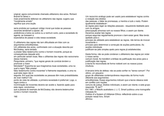 original, agora comummente chamada utilitarismo dos actos. Richard
Brandt foi talvez o
mais proeminente defensor do utilitarismo das regras; sugeriu que
"moralmente errado"
significa que uma acção
seria proibida por qualquer código moral que todas as pessoas
racionais tenderiam a apoiar, de
preferência a todos os outros ou a nenhum outro, para a sociedade do
agente, se tivessem a
expectativa de passar a vida nessa sociedade.
O utilitarismo das regras não tem dificuldade em lidar com os
argumentos antiutilitaristas.
Um utilitarista dos actos, confrontado com a situação descrita por
McCloskey, seria tentado
a prestar falso testemunho contra o homem inocente, porque as
consequências daquele acto
em particular seriam boas. Mas o utilitarista das regras não raciocinaria
dessa maneira.
Perguntaria, primeiro, "que regras gerais de conduta tendem a
promover a maior
felicidade?" Suponha-se que imaginamos duas sociedades, uma na
qual a regra "Não prestar
falso testemunho contra inocentes" é fielmente respeitada, e uma na
qual esta regra não é
seguida. Em qual das sociedades as pessoas têm mais probabilidades
de viver melhor? Do
ponto de vista da utilidade, a primeira sociedade é preferível. Logo, a
regra contra a
incriminação de inocentes deveria ser aceite e, fazendo apelo para
esta regra, concluímos
que a pessoa do exemplo de McCloskey não deveria testemunhar
contra o homem inocente.
166
Um raciocínio análogo pode ser usado para estabelecer regras contra
a violação dos direitos
das pessoas, o faltar às promessas, a mentira e tudo o resto. Podem
igualmente estabelecer-
se regras para reger as relações pessoais - requerendo lealdade para
com os amigos,
preocupação amorosa com os nossos filhos, e assim por diante.
Devemos aceitar tais regras
porque segui-las regularmente promove o bem-estar geral. Mas tendo
apelado para o
princípio de utilidade para estabelecer as regras, não temos de invocar
novamente o
princípio para determinar a correcção de acções particulares. As
acções individuais
justificam-se pelo simples apelo para regras já estabelecidas.
Desta forma, não se pode condenar o utilitarismo das regras por violar
o nosso senso
comum moral. Ao transferir a ênfase da justificação dos actos para a
justificação das regras,
a teoria foi reconciliada de forma notável com os nossos juízos
intuitivos.
A terceira linha de defesa: não se pode confiar no "senso comum". Por
último, um pequeno
grupo de utilitaristas contemporâneos respondeu de forma muito
diferente aos argumentos
antiutilitaristas. Esses argumentos indicam que a teoria clássica está
em conflito com noções
comuns de justiça, direitos individuais, e assim por diante; e este grupo
responde: "E daí?"
Em 1961, o filósofo australiano J. J. C. Smart publicou uma monografia
intitulada An
Outline of a System of Utilitarian Ethics; reflectindo sobre a sua
posição nesse livro, Smart
afirmou:
 