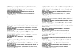 O utilitarismo tem reconhecidamente consequências incompatíveis
com a consciência moral comum,
mas eu tendia a reagir do seguinte modo: "Tanto pior para a
consciência moral comum." Isto é,
estava inclinado a rejeitar a metodologia comum que testa os
princípios éticos gerais mediante a
avaliação de como se enquadram nos nossos sentimentos em
questões particulares.
167
O nosso senso comum moral não é, afinal de contas, necessariamente
fiável. Pode
incorporar vários elementos irracionais, nomeadamente preconceitos
recebidos dos nossos
pais, religião e cultura em geral. Porque razão devemos simplesmente
presumir que os
nossos sentimentos estão sempre correctos? E porque motivo
devemos rejeitar uma teoria
plausível e racional da ética simplesmente porque entra em conflito
com esses sentimentos?
Talvez devessem ser os sentimentos, e não a teoria, a ser
descartados.
À luz destas considerações, atentemos de novo no exemplo de
McCloskey da pessoa tentada
a prestar falso testemunho. McCloskey defende que seria errado fazer
condenar um homem
por um crime que não cometeu, pois tal seria injusto. Mas atenção: um
tal juízo serve muito
bem os interesses desse homem, mas que dizer das outras pessoas
inocentes que sofrerão se
os motins e os linchamentos continuarem? Esperamos por certo nunca
ter de enfrentar uma
situação como esta. Todas as opções são terríveis. Mas se temos de
escolher entre a)
assegurar a condenação de uma pessoa inocente, e b) permitir a
morte de várias pessoas
inocentes, será assim tão-pouco razoável pensar que a primeira
opção, apesar de má, é
preferível à segunda?
Consideremos também novamente a objecção de que o utilitarismo é
demasiado exigente
por requerer que usemos os nossos recursos para alimentar crianças
com fome em vez de ir
ao cinema, comprar carros e máquinas fotográficas. Será assim tão-
pouco razoável acreditar
que prosseguir as nossas vidas de abastança é menos importante que
aquelas crianças?
Nesta forma de pensar, o utilitarismo dos actos é uma doutrina
perfeitamente defensável e
não necessita ser modificada. O utilitarismo das regras é, pelo
contrário, uma versão
desnecessariamente enfraquecida da teoria, que concede mais
importância às regras do que
elas merecem.
Há um problema grave com o utilitarismo das regras, que pode ser
esclarecido se
perguntarmos se as suas regras têm excepções. Depois de ter sido
estabelecido o "código
social ideal" do utilitarismo das regras, devem estas regras ser
seguidas em todas as
circunstâncias? Haverá inevitavelmente casos nos quais um acto
proibido pelo código
maximizaria no entanto a utilidade, talvez mesmo de forma
substancial. O que deverá fazer-
 
