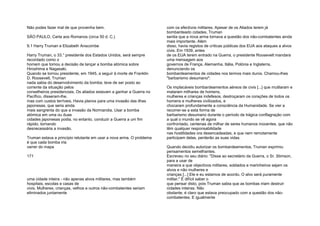 Não podes fazer mal de que provenha bem.
SÃO PAULO, Carta aos Romanos (circa 50 d. C.)
9.1 Harry Truman e Elizabeth Anscombe
Harry Truman, o 33.° presidente dos Estados Unidos, será sempre
recordado como o
homem que tomou a decisão de lançar a bomba atómica sobre
Hiroshima e Nagasaki.
Quando se tornou presidente, em 1945, a seguir à morte de Franklin
D. Roosevelt, Truman
nada sabia do desenvolvimento da bomba; teve de ser posto ao
corrente da situação pelos
conselheiros presidenciais. Os aliados estavam a ganhar a Guerra no
Pacífico, disseram-lhe,
mas com custos terríveis. Havia planos para uma invasão das ilhas
japonesas, que seria ainda
mais sangrenta do que a invasão da Normandia. Usar a bomba
atómica em uma ou duas
cidades japonesas podia, no entanto, conduzir a Guerra a um fim
rápido, tornando
desnecessária a invasão.
Truman estava a princípio relutante em usar a nova arma. O problema
é que cada bomba iria
varrer do mapa
171
uma cidade inteira - não apenas alvos militares, mas também
hospitais, escolas e casas de
civis. Mulheres, crianças, velhos e outros não-combatentes seriam
eliminados juntamente
com os efectivos militares. Apesar de os Aliados terem já
bombardeado cidades, Truman
sentia que a nova arma tornava a questão dos não-combatentes ainda
mais importante. Além
disso, havia registos de críticas públicas dos EUA aos ataques a alvos
civis. Em 1939, antes
de os EUA terem entrado na Guerra, o presidente Roosevelt mandara
uma mensagem aos
governos de França, Alemanha, Itália, Polónia e Inglaterra,
denunciando os
bombardeamentos de cidades nos termos mais duros. Chamou-lhes
"barbarismo desumano":
Os implacáveis bombardeamentos aéreos de civis [...] que mutilaram e
mataram milhares de homens,
mulheres e crianças indefesos, destroçaram os corações de todos os
homens e mulheres civilizados, e
chocaram profundamente a consciência da Humanidade. Se vier a
recorrer-se a esta forma de
barbarismo desumano durante o período de trágica conflagração com
a qual o mundo se vê agora
confrontado, centenas de milhar de seres humanos inocentes, que não
têm qualquer responsabilidade
nas hostilidades ora desencadeadas, e que nem remotamente
participam delas, perderão as suas vidas.
Quando decidiu autorizar os bombardeamentos, Truman exprimiu
pensamentos semelhantes.
Escreveu no seu diário: "Disse ao secretário da Guerra, o Sr. Stimson,
para a usar de
maneira a que objectivos militares, soldados e marinheiros sejam os
alvos e não mulheres e
crianças [...] Ele e eu estamos de acordo. O alvo será puramente
militar." É difícil saber o
que pensar disto, pois Truman sabia que as bombas iriam destruir
cidades inteiras. Não
obstante, é claro que estava preocupado com a questão dos não-
combatentes. E igualmente
 