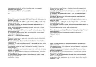 clara a sua convicção de ter feito a escolha certa. Afirmou a um
assistente que, depois de
assinar a ordem, "dormiu como um bebé".
172
Elizabeth Anscombe, falecida em 2001 aos 81 anos de idade, era uma
estudante de vinte
anos na Universidade de Oxford quando começou a Segunda Guerra
Mundial. Nesse ano,
foi uma das autoras de um panfleto controverso defendendo que o
Reino Unido não deveria
entrar na Guerra porque acabaria por combater recorrendo a meios
injustos, como ataques a
civis. "A menina Anscombe", como sempre foi conhecida, apesar dos
seus cinquenta anos
de casamento e dos seus sete filhos, acabaria por se tornar um dos
mais notáveis filósofos do
século xx, e a maior filósofa da história.
A menina Anscombe era igualmente uma católica devota, e a religião
era fulcral na sua vida.
As suas perspectivas éticas, sobretudo, reflectiam os ensinamentos
tradicionais do
catolicismo. Em 1968 congratulou-se com a declaração do Papa Paulo
VI banindo a
contracepção do seio da Igreja e escreveu um panfleto a explicar a
razão pela qual o
controlo artificial dos nascimentos é errado. Anos mais tarde, foi detida
durante um protesto
junto a uma clínica britânica onde eram realizados abortos. Anscombe
aceitava igualmente
os ensinamentos da Igreja quanto à conduta ética na Guerra, o que
acabou por colocá-la em
conflito com Truman.
Os caminhos de Harry Truman e Elizabeth Anscombe cruzaram-se
quando, em 1956, ele foi
agraciado com um doutoramento honoris causa pela Universidade de
Oxford. A distinção
foi uma forma de agradecer a Truman a ajuda da América durante a
Guerra. Os que a
propuseram pensaram que não causaria qualquer polémica. Mas
Anscombe e dois outros
membros da faculdade opuseram-se à atribuição do doutoramento e,
apesar de terem
perdido, forçaram a realização de uma votação sobre o que noutras
circunstâncias teria sido
uma aprovação automática. Então, enquanto o doutoramento estava a
ser conferido,
Anscombe ajoelhou-se fora do salão nobre e rezou.
Anscombe escreveu outro panfleto, desta feita explicando que Truman
era um assassino
porque tinha ordenado os bombardeamentos de Hiroshima e
Nagasaki. Natural-
173
mente, Truman pensava que os bombardeamentos se justificavam -
tinham encurtado a
Guerra e salvo vidas. Para Anscombe, isto não bastava. "Pois quando
os homens escolhem
matar inocentes como um meio para os seus fins", escreveu, "isso é
sempre um assassínio".
Ao argumento de que os bombardeamentos salvaram mais vidas do
que ceifaram, retorquiu:
"Vamos lá a ver. Se tivéssemos de escolher entre cozer um bebé e
deixar que um desastre
atingisse um milhar de pessoas - ou um milhão, se um milhar não for
bastante - o que
 