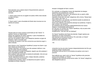 Kant assinalou que a palavra dever é frequentemente usada em
sentido não moral. Por
exemplo:
1. Quem quiser tornar-se um jogador de xadrez melhor deve estudar
os jogos de Garry
Kasparov;
2. Quem quiser ir para a faculdade de Direito deve inscrever-se nos
exames de acesso.
175
Grande parte da nossa conduta é governada por tais "deves". O
padrão é: temos um determinado
desejo (ser jogadores de xadrez melhores, ir para a faculdade de
Direito); reconhecemos que um certo
percurso nos ajudará a obter o que desejamos (estudar os jogos de
Kasparov, fazer a inscrição para
os exames de acesso); e por isso concluímos que devemos seguir o
plano indicado.
Kant chamou a isto "imperativos hipotéticos" porque nos dizem o que
fazer desde que tenhamos os
desejos relevantes. Uma pessoa que não quisesse melhorar o seu
jogo de xadrez não teria qualquer
razão para estudar os jogos de Kasparov; alguém que não quisesse ir
para a faculdade de Direito não
teria qualquer razão para fazer os exames de admissão. Uma vez que
a força de obrigatoriedade do
"deves" depende de termos ou não o desejo relevante, podemos
escapar à sua força renunciando
simplesmente ao desejo. Assim, se deixarmos de querer ir para a
faculdade de Direito, podemos
escapar à obrigação de fazer o exame.
Em contraste, as obrigações morais não dependem de desejos
específicos que possamos ter. A forma
de uma obrigação moral não é "Se queremos isto ou aquilo, então
devemos fazer isto e aquilo". Os
requisitos morais são, ao invés, categóricos: têm a forma, "Deves fazer
isto e aquilo, sem mais". A
regra moral não é, por exemplo, que devemos ajudar as pessoas se
nos importamos com elas ou se
temos outro objectivo que possamos alcançar ao auxiliá-las. A regra é,
pelo contrário, que devemos
ser prestáveis para as pessoas independentemente dos nossos
desejos e necessidades particulares. É
por isso que, ao contrário dos "deves" hipotéticos, não se pode evitar
as exigências morais dizendo,
simplesmente, "mas isso não me interessa".
Os "deves" hipotéticos são fáceis de entender. Exigem apenas que
adoptemos os meios necessários
para alcançar os fins que procuramos. Por outro lado, os "deves"
categóricos são misteriosos. Como
podemos estar obrigados a
176
comportar-nos de uma certa maneira independentemente dos fins que
queremos atingir? Grande parte
da filosofia moral de Kant é uma tentativa de explicar como isso é
possível.
Kant defende que, assim como os "deves" hipotéticos são possíveis
porque temos desejos, os "deves"
categóricos são possíveis porque temos razão. Os "deves" categóricos
são obrigatórios para os
 