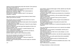 agentes racionais simplesmente porque são racionais. Como pode isto
ser? Porque, afirma Kant, os
deves categóricos derivam de um princípio que todos os seres
racionais têm de aceitar. Kant chama a
este princípio "imperativo categórico". Na Fundamentação da
Metafísica dos Costumes (1785),
Kant exprime o imperativo categórico assim: É uma regra que
estabelece o seguinte:
Age apenas segundo uma máxima tal que possas ao mesmo tempo
querer que se torne lei universal.
Este princípio resume um procedimento para decidir se um acto é
moralmente permissível. Quando
estamos a ponderar fazer uma determinada acção, temos de perguntar
que regra estaríamos a seguir
se realizássemos essa acção. (Esta será a "máxima" do acto.) Depois,
temos de perguntar se
estaríamos dispostos a que essa regra fosse seguida por todos e em
todas as situações. (Isso
transformá-la-ia numa "lei universal", no sentido relevante.) A ser
assim, a regra pode ser seguida, e
o acto é permissível. No entanto, se não queremos que todas as
pessoas obedeçam à regra, então não
podemos seguir a regra, e o acto é moralmente proibido.
Kant dá vários exemplos para explicar como isto funciona.
Suponhamos, diz Kant, que um homem
precisa de pedir dinheiro emprestado, e sabe que ninguém lho
emprestará a menos que prometa
devolvê-lo. Mas ele sabe igualmente que será incapaz de o devolver.
Enfrenta, pois,
177
este problema: deverá prometer pagar a dívida, sabendo que não pode
fazê-lo, de maneira a
persuadir alguém a conceder-lhe o empréstimo? Se fizesse isso, a
"máxima do acto" (a regra
que estaria a seguir) seria: Sempre que precisares de um empréstimo,
promete pagá-lo,
independentemente de pensares ou não que podes de facto pagá-lo.
Vejamos; poderia esta
regra tornar-se uma lei universal? É óbvio que não, porque se
derrotaria a si mesma. Uma
vez transformada em prática universal, ninguém mais acreditaria em
tais promessas, e por
isso ninguém faria empréstimos. Nas palavras do próprio Kant,
"ninguém acreditaria no que
lhe fosse prometido, limitando-se a rir perante tal asserção por ser vão
fingimento".
Outro dos exemplos de Kant tem que ver com o exercício da caridade.
Imaginemos, diz
Kant, que alguém recusa auxiliar os necessitados, dizendo para si:
"Que tenho eu a ver com
isso? Deixemos cada um ser feliz como os céus desejam, ou como
cada um consegue por si.
Nada tirarei nem invejarei ao próximo; mas não tenho qualquer desejo
de contribuir para a
sua riqueza ou para o seu auxílio quando disso tenha necessidade."
Trata-se, uma vez mais,
de uma regra que não podemos querer ver transformada em lei
universal. Pois algures, no
futuro, esse próprio homem precisará da assistência dos outros, e não
quererá que os outros
sejam indiferentes ao seu problema.
9.3 Regras absolutas e o dever de não mentir
 