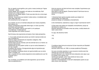 Ser um agente moral significa, pois, guiar a nossa conduta por "regras
universais" - regras
morais válidas, sem excepção, em todas as circunstâncias. Kant
pensava que a regra contra a
mentira era uma destas regras. É claro que esta não era a única regra
absoluta que Kant
defendia - ele pensava que existiam muitas outras; a moralidade está
cheia delas. Mas será
útil concentrarmo-nos na regra con-
tra a mentira, por ser um exemplo adequado aos nossos propósitos.
Kant dedicou um
espaço considerável à discussão desta regra, e é claro que tinha
convicções particularmente
fortes a seu respeito. Afirmou que mentir é, em quaisquer
circunstâncias, "a destruição da
nossa dignidade como seres humanos".
Kant forneceu dois argumentos principais a favor desta perspectiva.
1. A sua razão principal para pensar que mentir é sempre errado era
que a proibição de
mentir se segue directamente do imperativo categórico. Não
poderíamos querer que a
mentira fosse uma lei universal, pois isso derrotar-se-ia a si mesmo; as
pessoas descobririam
rapidamente que não podiam confiar no que os outros dissessem, e
por isso ninguém
acreditaria nas mentiras. Há seguramente algo de importante aqui:
para as mentiras serem
bem sucedidas, as pessoas devem em geral acreditar que os outros
dizem a verdade; por
isso, o sucesso de uma mentira depende da não existência de uma "lei
universal" que a
legitime.
Há, no entanto, um problema com este argumento, que se tornará
claro se explicitarmos a
linha de raciocínio de Kant de forma mais completa. Suponhamos que
era necessário mentir
para salvar a vida de alguém. Devemos fazê-lo? Kant levar-nos-ia a
raciocinar da seguinte
forma:
1) Devemos fazer apenas aquelas acções que estejam em
conformidade com regras que
possamos desejar ver adoptadas universalmente;
2) Se mentíssemos, estaríamos a seguir a regra "é permissível mentir";
3) Esta regra não poderia ser adoptada universalmente, porque se
derrotaria a si mesma: as
pessoas deixariam de acreditar umas nas outras, e então deixaria de
valer a pena mentir;
4) Logo, não devemos mentir.
178
179
O problema desta forma de raciocinar foi bem resumido por Elizabeth
Anscombe quando
escreveu sobre Kant, em 1958, na revista académica Philosophy:
As suas convicções rigoristas no que concerne à mentira eram tão
intensas que nunca lhe ocorreu que
se pode descrever uma. mentira de forma relevante como seja o que
for excepto como apenas uma
mentira (por exemplo, como "uma mentira em tais ou tais
circunstâncias"). A sua regra sobre
máximas "universalizáveis" é inútil sem estipulações quanto ao que
deve contar como descrição
 