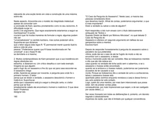 relevante de uma acção tendo em vista a construção de uma máxima
sobre ela.
Neste aspecto, Anscombe era o modelo de integridade intelectual:
apesar de concordar com
a conclusão de Kant, apontou prontamente o erro no seu raciocínio. A
dificuldade surge no
ponto 2 do argumento. Que regra exactamente estaríamos a seguir se
mentíssemos? O ponto
crucial é que há muitas maneiras de formular a regra; algumas podem
não ser
"universalizáveis" no sentido kantiano, mas outras poderiam sê-lo.
Suponha-se que dizíamos
que o leitor seguia esta regra R: "É permissível mentir quando fazê-lo
salva a vida de uma
pessoa." Poderíamos querer que R fosse transformada em "lei
universal", e se o fosse R não
se derrotaria a si mesma;
2. Muitos contemporâneos de Kant pensaram que a sua insistência em
regras absolutas era
estranha, e disseram-no. Um crítico desafiou-o com este exemplo:
Imagine-se que alguém
está a fugir de um assassino e lhe diz que vai para casa esconder-se.
O assassino chega
então, fazendo-se passar por inocente, e pergunta para onde foi o
primeiro homem. O leitor
pensa que se disser a verdade, o assassino descobrirá o homem e
matá-lo-á. Suponha-se
ainda que o assassino está já a seguir a direcção certa, e o leitor
pensa que se ficar
simplesmente calado ele encontrará o homem e matá-lo-á. O que deve
fazer? Podemos
designar isto
180
"O Caso da Pergunta do Assassino". Neste caso, a maioria das
pessoas consideraria óbvio
que devemos mentir. Afinal de contas, poderíamos argumentar, o que
é mais importante?
Dizer a verdade ou salvar a vida de alguém?
Kant respondeu a isto num ensaio com o título deliciosamente
antiquado de "Sobre o
Suposto Direito de Mentir por Motivos Altruístas", no qual debate O
Caso da Pergunta do
Assassino e oferece um segundo argumento em defesa da sua
perspectiva sobre a mentira.
Escreve Kant:
Depois de responder honestamente à pergunta do assassino sobre o
paradeiro da sua pretendida
vítima, pode dar-se o caso de ele ter fugido de modo a não se
encontrar com o assassino, e dessa
forma o homicídio pode não ser cometido. Mas se tivéssemos mentido
e dito que ele não estava em
casa quando na verdade ele tinha saído sem o sabermos, e se o
assassino o tivesse então encontrado
quando se ia embora e o tivesse matado, poderíamos ser justamente
acusados de ter causado a sua
morte. Porque se tivéssemos dito a verdade tal como a conhecíamos,
talvez o assassino tivesse sido
apanhado pelos vizinhos enquanto revistava a casa e dessa forma o
seu acto poderia ter sido evitado.
Logo, quem diz uma mentira, por mais bem intencionado que possa
estar, tem de prestar contas pelas
consequências, por mais imprevisíveis que sejam, e de ser castigado
por causa delas [...]
Ser veraz (honesto) em todas as deliberações é, portanto, um decreto
sagrado e absolutamente
imperioso da razão, que não é limitado por qualquer conveniência.
 