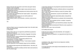Pode-se formular este argumento numa forma mais geral: Somos
tentados a fazer excepções
à regra contra a mentira porque nalguns casos pensamos que as
consequências de dizer a
verdade seriam más e as consequências da mentira seriam boas. No
entanto, nunca podemos
ter a certeza das consequências das nossas acções - não podemos
saber que se seguirão
bons resultados. Os resultados de uma mentira podem ser
inesperadamente maus. Logo, a
melhor política é evitar o mal conhecido, a mentira, e arcar com as
conse-
181
quências. Mesmo que as consequências sejam más, não serão culpa
nossa, pois teremos feito
o nosso dever.
Pode-se fazer notar que um argumento semelhante se aplicaria à
decisão de Truman de
lançar bombas atómicas sobre Hiroshima e Nagasaki. As bombas
foram lançadas na
esperança de que a Guerra pudesse terminar rapidamente. Más
Truman não tinha a certeza
de que isso iria acontecer. Os japoneses poderiam ter-se
entrincheirado, e a invasão poderia
ser mesmo assim necessária. Por isso, Truman estava a apostar
centenas de milhar de vidas
na mera esperança de que pudessem seguir-se bons resultados.
Os problemas deste argumento são bastante óbvios - tão óbvios, de
facto, que é
surpreendente um filósofo da estatura de Kant não ter sido sensível a
ele. Em primeiro lugar,
o argumento depende de uma perspectiva excessivamente pessimista
do que podemos saber.
Por vezes, podemos estar bastante confiantes sobre as consequências
das nossas acções,
caso no qual não precisamos hesitar por causa da incerteza. Além
disso - e isto é uma
questão muito mais interessante, do ponto de vista filosófico -, Kant
parece presumir que,
apesar de sermos moralmente responsáveis pelas consequências
negativas de mentir, não
seríamos igualmente responsáveis por quaisquer más consequências
de dizer a verdade.
Suponha-se que, como resultado de dizer a verdade, o assassino
encontrava a sua vítima e a
matava. Kant parece presumir que não teríamos qualquer culpa. Mas
poderemos escapar à
responsabilidade assim tão facilmente? Afinal de contas, ajudámos o
assassino. Este
argumento não é, pois, muito convincente.
9.4 Conflitos entre regras
A ideia de que as regras morais são absolutas, sem excepção, é
implausível à luz de casos
como o da Pergunta do Assassino, e os argumentos de Kant em sua
defesa são
182
insatisfatórios. Mas, além do facto de ser implausível, existirão
argumentos convincentes
contra a ideia?
O principal argumento contra regras morais absolutas tem que ver com
a possibilidade de
 
