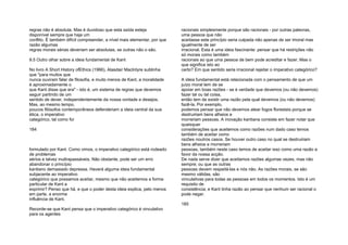 regras não é absoluta. Mas é duvidoso que esta saída esteja
disponível sempre que haja um
conflito. É também difícil compreender, a nível mais elementar, por que
razão algumas
regras morais sérias deveriam ser absolutas, se outras não o são.
9.5 Outro olhar sobre a ideia fundamental de Kant
No livro A Short History ofEthics (1966), Alasdair Maclntyre sublinha
que "para muitos que
nunca ouviram falar de filosofia, e muito menos de Kant, a moralidade
é aproximadamente o
que Kant disse que era" - isto é, um sistema de regras que devemos
seguir partindo de um
sentido de dever, independentemente da nossa vontade e desejos.
Mas, ao mesmo tempo,
poucos filósofos contemporâneos defenderiam a ideia central da sua
ética, o imperativo
categórico, tal como foi
184
formulado por Kant. Como vimos, o imperativo categórico está rodeado
de problemas
sérios e talvez inultrapassáveis. Não obstante, pode ser um erro
abandonar o princípio
kantiano demasiado depressa. Haverá alguma ideia fundamental
subjacente ao imperativo
categórico que possamos aceitar, mesmo que não aceitemos a forma
particular de Kant a
exprimir? Penso que há, e que o poder desta ideia explica, pelo menos
em parte, a enorme
influência de Kant.
Recorde-se que Kant pensa que o imperativo categórico é vinculativo
para os agentes
racionais simplesmente porque são racionais - por outras palavras,
uma pessoa que não
aceitasse este princípio seria culpada não apenas de ser imoral mas
igualmente de ser
irracional. Esta é uma ideia fascinante: pensar que há restrições não
só morais como também
racionais ao que uma pessoa de bem pode acreditar e fazer. Mas o
que significa isto ao
certo? Em que sentido seria irracional rejeitar o imperativo categórico?
A ideia fundamental está relacionada com o pensamento de que um
juízo moral tem de se
apoiar em boas razões - se é verdade que devemos (ou não devemos)
fazer tal ou tal coisa,
então tem de existir uma razão pela qual devemos (ou não devemos)
fazê-la. Por exemplo,
podemos pensar que não devemos atear fogos florestais porque se
destruiriam bens alheios e
morreriam pessoas. A inovação kantiana consiste em fazer notar que
quaisquer
considerações que aceitemos como razões num dado caso temos
também de aceitar como
razões noutros casos. Se houver outro caso no qual se destruiriam
bens alheios e morreriam
pessoas, também neste caso temos de aceitar isso como uma razão a
favor da nossa acção.
De nada serve dizer que aceitamos razões algumas vezes, mas não
sempre; ou que as outras
pessoas devem respeitá-las e nós não. As razões morais, se são
mesmo válidas, são
vinculativas para todas as pessoas em todos os momentos. Isto é um
requisito de
consistência; e Kant tinha razão ao pensar que nenhum ser racional o
pode negar.
185
 