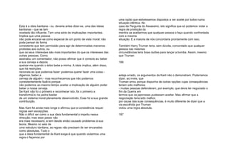Esta é a ideia kantiana - ou, deveria antes dizer-se, uma das ideias
kantianas - que se tem
revelado tão influente. Tem uma série de implicações importantes.
Implica que uma pessoa
não pode encarar-se como especial de um ponto de vista moral: não
pode pensar de forma
consistente que tem permissão para agir de determinadas maneiras
proibidas aos outros, ou
que os seus interesses são mais importantes do que os interesses das
outras pessoas. Como
assinalou um comentador, não posso afirmar que é correcto eu beber
a sua cerveja e depois
queixar-me quando o leitor bebe a minha. A ideia implica, além disso,
que há restrições
racionais ao que podemos fazer: podemos querer fazer uma coisa -
digamos, beber a
cerveja de alguém - mas reconhecemos que não podemos
consistentemente fazê-lo porque
não podemos ao mesmo tempo aceitar a implicação de alguém poder
beber a nossa cerveja.
Se Kant não foi o primeiro e reconhecer isto, foi o primeiro a
transformá-lo na pedra basilar
de um sistema moral plenamente desenvolvido. Essa foi a sua grande
contribuição.
Mas Kant foi ainda mais longe e afirmou que a consistência requer
regras sem excepções.
Não é difícil ver como a sua ideia fundamental o impeliu nessa
direcção; mas esse passo não
era mais necessário, e tem desde então causado problemas à sua
teoria. Mesmo no seio de
uma estrutura kantiana, as regras não precisam de ser encaradas
como absolutas. Tudo o
que a ideia fundamental de Kant exige é que quando violarmos uma
regra o façamos por
uma razão que estivéssemos dispostos a ver aceite por todos numa
situação idêntica. No
caso da Pergunta do Assassino, isto significa que só podemos violar a
regra de proibição da
mentira se aceitarmos que qualquer pessoa o faça quando confrontada
com a mesma
situação. E a maioria de nós concordaria prontamente com isso.
Também Harry Truman teria, sem dúvida, concordado que qualquer
pessoa nas mesmas
circunstâncias teria boas razões para lançar a bomba. Assim, mesmo
que Truman
186
esteja errado, os argumentos de Kant não o demonstram. Poderíamos
dizer, ao invés, que
Truman errou porque dispunha de outras opções cujas consequências
teriam sido melhores
- muitas pessoas defenderam, por exemplo, que devia ter negociado o
fim da Guerra em
termos que os japoneses pudessem aceitar. Mas afirmar que a
negociação teria sido melhor,
por causa das suas consequências, é muito diferente de dizer que a
via escolhida por Truman
violou uma regra absoluta.
187
 