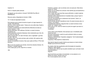 Capítulo 10
Kant e o respeito pelas pessoas
Há alguém que não admire o Homem? GIOVANI Pico DELLA
MIRANDOLA,
Discurso sobre a Dignidade do Homem (1486)
10.1 A ideia de dignidade humana
Kant pensava que os seres humanos ocupam um lugar especial na
criação. Naturalmente,
não era o único a pensar assim. Trata-se de uma velha ideia: Desde a
Antiguidade, os seres
humanos consideraram-se essencialmente diferentes de todas as
outras criaturas - e não
apenas diferentes, mas melhores. De facto, os seres humanos
consideram-se
tradicionalmente muitíssimo fabulosos. Kant certamente que o fez. Do
seu ponto de vista, os
seres humanos têm "um valor intrínseco, isto é, dignidade", que lhes
dá valor "além de
qualquer preço". Os outros animais, pelo contrário, têm apenas valor
na medida em que
servem os propósitos humanos. Nas suas Lições de Ética (1779), Kant
escreveu:
Mas no que diz respeito aos animais, não ternos deveres directos. Os
animais [...] existem apenas
como meios para um fim. Esse fim é o homem.
189
Podemos, portanto, usar os animais como nos aprouver. Não temos
sequer um "dever
directo" de nos refrear de os torturar. Kant admite que provavelmente é
errado torturá-los,
mas a razão não é que isso lhes causa sofrimento; a razão é apenas
que os seres humanos
poderiam sofrer indirectamente em resultado disso, porque "quem é
cruel para os 'animais
torna-se rude igualmente no tratamento dos homens". Assim, na
perspectiva de Kant, os
meros animais não têm importância moral. Os seres humanos são, no
entanto, uma história
completamente diferente. Segundo Kant, os seres humanos nunca
podem ser "usados" como
meios para um fim. Kant foi mesmo ao ponto de sugerir que esta é a
lei crucial da
moralidade.
Como vários outros filósofos, Kant pensava que a moralidade pode
resumir-se num
princípio fundamental, a partir do qual se derivam todos os nossos
deveres e obrigações.
Chamou a este princípio "imperativo categórico". Na Fundamentação
da Metafísica dos
Costumes (1785) exprimiu-o desta forma:
Age apenas segundo aquela máxima que possas ao mesmo tempo
desejar que se torne lei universal.
No entanto, Kant deu igualmente outra formulação do imperativo
categórico. Mais adiante,
na mesma obra, afirmou que se pode considerar que o princípio moral
essencial afirma o
seguinte:
Age de tal forma que trates a humanidade, na tua pessoa ou na
pessoa de outrem, sempre como um
fim e nunca apenas como um meio.
 