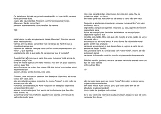 Os estudiosos têm-se perguntado desde então por que razão pensava
Kant que estas duas
regras são equivalentes. Parecem exprimir concepções morais
diferentes. Serão, como Kant
pensava aparentemente, duas versões da mesma
190
ideia básica, ou são simplesmente ideias diferentes? Não nos vamos
deter nesta questão.
Vamos, em vez disso, concentrar-nos na crença de Kant de que a
moralidade exige que
tratemos as pessoas "sempre como um fim e nunca apenas como um
meio". O que significa
exactamente isto, e que razão há para pensar que é verdade?
Quando Kant afirmou que o valor dos seres humanos "está acima de
qualquer preço" não
tinha em mente apenas um efeito retórico, mas sim um juízo objectivo
sobre o lugar dos
seres humanos na ordem das coisas. Há dois factos importantes sobre
as pessoas que
apoiam, do seu ponto de vista, este juízo.
Primeiro, uma vez que as pessoas têm desejos e objectivos, as outras
coisas têm valor para
elas em relação aos seus projectos. As meras "coisas" (e isto inclui os
animais que não são
humanos, considerados por Kant incapazes de desejos e objectivos
conscientes) têm valor
apenas como meios para fins, sendo os fins humanos que lhes dão
valor. Assim, se
quisermos tornar-nos melhores jogadores de xadrez, um manual de
xadrez terá valor para
nós; mas para lá de tais objectivos o livro não tem valor. Ou, se
quisermos viajar, um carro
terá valor para nós; mas além de tal desejo o carro não tem valor.
Segundo, e ainda mais importante, os seres humanos têm "um valor
intrínseco, isto é,
dignidade", porque são agentes racionais, ou seja, agentes livres com
capacidade para
tomar as suas próprias decisões, estabelecer os seus próprios
objectivos e guiar a sua
conduta pela razão. Uma vez que a lei moral é a lei da razão, os seres
racionais são a
encarnação da lei moral em si. A única forma de a bondade moral
poder existir é as criaturas
racionais apreenderem o que devem fazer e, agindo a partir de um
sentido de dever, fazê-lo.
Isto, pensava Kant, é a única coisa com "valor moral". Assim, se não
existissem seres
racionais a dimensão moral do mundo simplesmente desapareceria.
Não faz sentido, portanto, encarar os seres racionais apenas como um
tipo de coisa valiosa
entre outras. Eles
191
são os seres para quem as meras "coisa" têm valor, e são os seres
cujas acções conscientes
têm valor moral. Kant conclui, pois, que o seu valor tem de ser
absoluto, e não comparável
com o valor de qualquer outra coisa.
Se o seu valor está "acima de qualquer preço", segue-se que os seres
racionais têm de ser
 