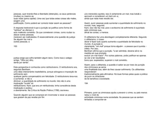 pessoas, quer tirando-lhes a liberdade (detenção), os seus pertences
(multas) ou mesmo as
suas vidas (pena capital). Uma vez que todas estas coisas são males,
exigem uma
justificação. Como poderá ser correcto tratar assim as pessoas?
A resposta tradicional é que a punição se justifica como forma de
"retribuir" ao ofensor o
acto malévolo cometido. Os que cometeram crimes, como roubar ou
atacar outras pessoas,
merecem ser maltratados. É essencialmente uma questão de justiça:
Se alguém faz mal a
outras pessoas, a
193
justiça exige que sofra também algum dano. Como reza o adágio
antigo, "Olho por olho,
dente por dente".
Esta perspectiva é conhecida como retributivismo. O retributivismo era,
segundo Bentham,
uma ideia inteiramente insatisfatória, porque advogava a imposição de
sofrimento sem
qualquer ganho compensatório em felicidade. O retributivismo leva-nos
a aumentar, e não a
diminuir, a quantidade de sofrimento no mundo. Isto não é uma
implicação "oculta" do
retributivismo. Kant, que era um retributivista, tinha consciência desta
implicação e aceitou-
a abertamente. Na Crítica da Razão Prática (1788), escreveu:
Quando alguém que se compraze em incomodar e vexar as pessoas
que gostam da paz recebe por fim
uns merecidos açoites, isso é certamente um mal, mas todo& o
aprovam e consideram um bem em si,
ainda que nada mais resulte daí.
Assim, punir pessoas pode aumentar a quantidade de sofrimento no
mundo; mas, segundo
Kant, isso não faz mal, pois o acréscimo de sofrimento é suportado
pelo criminoso que,
afinal de contas, o merece.
O utilitarismo faz uma abordagem completamente diferente. Segundo
o utilitarismo, o nosso
dever é fazer tudo quanto aumente a quantidade de felicidade no
mundo. A punição é,
claramente, "um mal" porque torna alguém - a pessoa que é punida -
infeliz. Por isso,
Bentham afirma que a punição, "a ser admitida, deveria sê-lo na
medida em que prometa
excluir um mal maior". Por outras palavras, pode justificar-se apenas
se vier a ter resultados
bons que, sopesados, superem o mal cometido.
Assim, para o utilitarista, a questão é saber se por meio da punição
dos criminosos se serve
uma finalidade boa, além de lhes causar sofrimento. Os utilitaristas
responderam
tradicionalmente pela afirmativa. Há duas formas pelas quais a prática
de punir os infractores
da lei beneficia a sociedade.
194
Primeiro, punir os criminosos ajuda a prevenir o crime, ou pelo menos
reduz o nível de
actividade criminosa numa sociedade. As pessoas que se sentem
tentadas a comportar-se
 