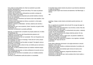 mal, podem ser dissuadidas de o fazer se souberem que serão
punidas. Naturalmente, a
ameaça de punição nem sempre será eficaz. Por vezes as pessoas
violarão a lei de qualquer
maneira. Mas haverá menos delinquência se existir a ameaça de
punição. Imagine como seria
se a polícia não estivesse preparada para prender ladrões; teríamos
de ser uns românticos
incuráveis para não reconhecer que haveria muito mais assaltos. Uma
vez que a conduta
criminosa causa infelicidade às vítimas, ao prevenir o crime (pela
imposição de punições)
estamos a prevenir a infelicidade - de facto, estamos sem dúvida a
prevenir mais
infelicidade do que a que causamos. Assim, havendo um ganho nítido
de felicidade, os
utilitaristas considerariam a punição justificada.
Segundo, um sistema bem concebido de punição poderia ter um efeito
de reabilitação dos
malfeitores. Os criminosos são frequentemente pessoas com
problemas emocionais, com
dificuldade de funcionar bem em sociedade. Têm com frequência uma
educação deficiente e
são incapazes de manter um emprego. Tendo isto em conta, porque
não responder ao crime
atacando os problemas que lhe estão na origem? Se alguém viola as
leis sociais, é um perigo
para a sociedade e pode, antes de mais, ser detido para se xemover o
perigo. Mas enquanto
está detido, os seus problemas devem ser tratados mediante terapia
psicológica,
oportunidades educacionais, ou treino profissional, de acordo com as
suas necessidades. Se
puder por fim ser devolvido à sociedade como um cidadão produtivo
em vez de um
criminoso, os beneficiários serão ele próprio e a sociedade.
O resultado lógico desta maneira de pensar é que devemos abandonar
a noção de punição e
substitui-la pela noção mais humana de tratamento. Karl Menninger, o
distinto
195
psicólogo, chegou a esta mesma conclusão quando escreveu, em
1959:
Nós, os agentes da sociedade, temos de pôr fim ao jogo de pagar na
mesma moeda no qual o
malfeitor se envolveu estupidamente e nos envolveu a todos. Nós não
somos levados, como ele, a agir
de forma impulsiva e selvagem. O conhecimento traz poder, e detendo
o poder não há necessidade de
manter a vingança temerosa dos antigos sistemas penais. Em seu
lugar, devemos colocar um
programa terapêutico sereno e digno para, se possível, reabilitar os
perturbados, proteger a sociedade
durante o período de tratamento e preparar o seu regresso, orientado
à cidadania útil, logo que isso se
possa fazer.
Estas ideias utilitaristas dominaram a lei anglo-americana no século
passado, e hoje a teoria
utilitarista da punição constitui a ortodoxia dominante. As prisões, em
tempos meros lugares
de isolamento, foram reconcebidas (pelo menos em teoria) como
centros de reabilitação,
incluindo psicólogos, bibliotecas, programas educativos e treino
vocacional. A mudança de
pensamento foi tão grande que o termo prisão já não é bem aceite; a
nomenclatura preferida
 