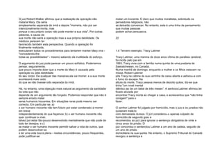 O juiz Robert Walker afirmou que a realização da operação não
mataria Mary. Ela seria
simplesmente separada da irmã e depois "morreria, não por ser
intencionalmente morta, mas
porque o seu próprio corpo não pode manter a sua vida". Por outras
palavras, a causa da
sua morte não seria a operação mas a sua própria debilidade. Os
médicos parecem ter
favorecido também esta perspectiva. Quando a operação foi
finalmente realizada,
executaram todos os procedimentos para tentarem manter Mary viva -
"concedendo-lhe
todas as possibilidades" - mesmo sabendo da inutilidade do esforço.
O argumento do juiz pode parecer um pouco sofístico. Poderíamos
pensar, seguramente,
que pouco importa dizer que a morte da Mary é causada pela
operação ou pela debilidade
do seu corpo. De qualquer das maneiras ela vai morrer, e a sua morte
acontecerá mais cedo
do que se não tivesse sido separada da irmã.
Há, no entanto, uma objecção mais natural ao argumento da santidade
da vida que não
depende de um argumento tão forçado. Podemos responder que não é
sempre errado matar
seres humanos inocentes. Em situações raras pode mesmo ser
correcto. Em particular se: a)
o ser humano inocente não tem futuro por estar condenado a morrer
em breve
independentemente do que façamos; b) o ser humano inocente não
quer continuar a viver,
talvez por estar tão-pouco desenvolvido mentalmente que não pode de
todo ter desejos; e c)
se matar o ser humano inocente permitir salvar a vida de outros, que
podem desenvolver-se
e ter uma vida boa e plena - nestas circunstâncias, pouco frequentes,
pode justificar-se
matar um inocente. E claro que muitos moralistas, sobretudo os
pensadores religiosos, não
se deixarão convencer. No entanto, esta é uma linha de pensamento
que muitas pessoas
podem achar persuasiva.
22
1.4 Terceiro exemplo: Tracy Latimer
Tracy Latimer, uma menina de doze anos vítima de paralisia cerebral,
foi morta pelo pai em
1993. Tracy vivia com a família numa quinta de uma pradaria de
Saskatchewan, no Canadá.
Numa manhã de domingo, enquanto a mulher e os filhos estavam na
missa, Robert Latimer
pôs Tracy na cabina da sua carrinha de caixa aberta e asfixiou-a com
o fumo do escape. Na
altura da morte, Tracy pesava menos de dezoito quilos; diz-se que
tinha "um nível mental
idêntico ao de um bebé de três meses". A senhora Latimer afirmou ter
ficado aliviada por
encontrar Tracy morta ao chegar a casa, e acrescentou que "não tinha
coragem" para o
fazer.
O senhor Latimer foi julgado por homicídio, mas o juiz e os jurados não
quiseram tratá-lo
com demasiada dureza. O júri considerou-o apenas culpado de
homicídio de segundo grau e
recomendou ao juiz para ignorar a sentença obrigatória de vinte e
cinco anos de prisão. O
juiz concordou e sentenciou Latimer a um ano de cadeia, seguido de
um ano de prisão
domiciliária na sua quinta. No entanto, o Supremo Tribunal do Canadá
revogou a sentença e
 