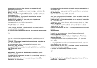 é instituição correccional, e as pessoas que aí trabalham são
funcionários correccionais.
Convém notar as implicações da nova terminologia - os detidos não
estão lá para ser
"punidos" mas sim "corrigidos". Na realidade, as prisões continuam a
ser brutais e, com
demasiada frequência, os programas de reabilitação têm sido
desencorajadoramente mal
sucedidos. Não obstante, os programas são, supostamente,
reabilitadores. A vitória da
ideologia utilitarista foi virtualmente completa.
10.3 O retributivismo de Kant
Como todas as ortodoxias, a teoria utilitarista da punição suscitou
opositores. Muita da oposição é
de natureza prática; apesar dos esforços, os programas de reabilitação
196
não têm funcionado muito bem. Na Califórnia, por exemplo, tem-se
feito mais para
"reabilitar" criminosos do que em qualquer outro lugar; no entanto, a
taxa de reincidência é
aí mais elevada do que na maioria dos outros estados norte-
americanos. Mas alguma da
oposição é também baseada em considerações inteiramente teóricas
que recuam pelo menos
a Kant.
Kant rejeitou "as contorções de serpente do utilitarismo" porque,
afirmou, a teoria é
incompatível com a dignidade humana. Em primeiro lugar, leva-nos a
calcular como usar as
pessoas como meios para um fim, e isto não é permissível. Se
prendemos um criminoso de
maneira a manter o bem-estar da sociedade, estamos apenas a usá-lo
em benefício dos
outros. Isto viola a regra fundamental de que "um homem nunca deve
ser usado apenas
como um meio para servir os fins de outro".
Além disso, o objectivo da "reabilitação", apesar de parecer nobre, não
passa na verdade de
uma tentativa de transformar as pessoas no que pensamos que devem
ser. Como tal, é uma
violação dos seus direitos de seres autónomos para decidir por si que
género de pessoas
querem ser. Temos de facto o direito de responder à sua maldade
"retaliando-os" por isso,
mas não temos o direito de violar a sua integridade tentando manipular
as suas
personalidades.
Desta forma Kant distanciou-se das justificações utilitaristas da
punição. Defendeu, ao invés,
que a punição deve ser governada por dois princípios. Primeiro, as
pessoas devem ser
punidas simplesmente porque cometeram crimes, e por nenhuma
outra razão:
A punição judicial nunca pode ser administrada meramente como um
meio para promover outro bem,
para o criminoso em si ou para a sociedade, mas tem de ser imposta
em todos os casos apenas porque
o indivíduo ao qual é infligida cometeu um crime.
197
E, segundo, Kant afirma que é importante punir o criminoso de forma
proporcional à seriedade do
 