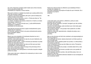 seu crime. Pequenas punições podem bastar para crimes menores,
mas as grandes punições são
necessárias em resposta a crimes maiores:
Mas qual é a forma e a medida da punição que a justiça pública toma
como seu princípio e padrão?
É apenas o princípio de igualdade, pelo qual o prato da balança da
Justiça é levado a não pender
mais para um lado do que para o outro [...] Pode pois dizer-se: "Se
difamas outra pessoa, difamas-te
a ti mesmo; se atacas outra pessoa, atacas-te a ti mesmo; se matas
outra pessoa, matas-te a ti
mesmo." Isto é [...] o único princípio que [...] pode definitivamente
estabelecer a qualidade e
quantidade de uma pena justa.
Este segundo princípio leva Kant a apoiar inevitavelmente a pena
capital; pois em resposta a
um homicídio, apenas a morte é uma pena suficientemente severa.
Numa passagem célebre,
Kant afirma:
Mesmo que uma sociedade civil resolvesse dissolver-se com o
consentimento de todos os seus
membros -como pode supor-se no caso de um povo habitando uma
ilha que resolvesse separar-se e
espalhar-se pelo mundo -, o último homicida que estivesse na prisão
deveria ser executado antes de
a resolução ser levada avante. Isto deve ser feito para que todos
compreendam a remuneração dos
seus actos, e para que a culpa de sangue não permaneça entre o
povo; pois de outra forma todos
serão encarados como participantes no homicídio enquanto violação
pública da Justiça.
Vale a pena notar que o utilitarismo foi condenado por violar os dois
princípios kantianos.
Nada há na ideia de base do utilitarismo que estabeleça limites à
punição dos culpados, ou
que limite a extensão da punição em função do que é merecido. Se o
propósito da punição é
preservar
198
o bem-estar geral, como afirma o utilitarismo, pode por vezes
acontecer que o bem-estar
geral seja servido mediante a "punição" de alguém que não cometeu
um crime, uma pessoa
inocente. De modo análogo, pode acontecer que o bem-estar geral
seja promovido mediante
uma punição excessiva - uma punição maior poderá ter um efeito
dissuasor maior. Mas
ambas as coisas são, aparentemente, violações da justiça, que o
retributivismo não
permitiria.
Mas os dois princípios de Kant não constituem uma argumentação em
favor da punição ou
uma justificação da mesma. Apenas descrevem os limites quanto ao
que a punição justa
pode envolver: Só os culpados podem ser punidos, e a ofensa feita a
uma pessoa punida tem
de ser comparável à ofensa que ela infligiu aos outros. Precisamos
ainda de um argumento
para mostrar que a prática da punição, concebida desta forma, seria
uma coisa moralmente
boa. Notámos já que Kant encara a punição como uma questão de
justiça. Kant afirma que
se os culpados não forem punidos, não será feita justiça. Isto é um
argumento. Mas Kant
fornece ainda um argumento adicional, baseado na sua concepção de
que as pessoas devem
 