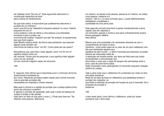 ser tratadas como "fins em si". Este argumento adicional é a
contribuição específica de Kant
para a teoria do retributivismo.
Ao que tudo indica, é improvável que pudéssemos descrever a
punição de um indivíduo
como uma forma de "respeitá-lo enquanto pessoa" ou como "tratá-lo
enquanto fim em si".
Como poderia o acto de retirar a uma pessoa a sua liberdade,
enviando-a para a prisão, ser
uma forma de mostrar "respeito" por ela? No entanto, é exactamente
isso que Kant sugere.
Este filósofo insinua ainda, de forma mais paradoxal, que executar
alguém pode também ser
uma forma de tratá-lo como "um fim". Como pode isto ser assim?
Recordemos que, para Kant, tratar alguém como "um fim em si"
significa tratá-lo como um
ser racional. Temos pois de perguntar o que significa tratar alguém
como um ser racional.
Um ser racional é alguém capaz de raciocinar
199
E, segundo, Kant afirma que é importante punir o criminoso de forma
proporcional à seriedade do
seu crime. Pequenas punições podem bastar para crimes menores,
mas as grandes punições são
necessárias em resposta a crimes maiores:
Mas,qual é a forma e a medida da punição que a justiça pública toma
como seu princípio e padrão?
É apenas o princípio de igualdade, pelo qual o prato da balança da
Justiça é levado a não pender
mais para um lado do que para o outro [...] Pode pois dizer-se: "Se
difamas outra pessoa, difamas-te
a ti mesmo; se atacas outra pessoa, atacas-te a ti mesmo; se matas
outra pessoa, matas-te a ti
mesmo." Isto é [...] o único princípio que [...] pode definitivamente
estabelecer a qualidade e
quantidade de uma pena justa.
Este segundo princípio leva Kant a apoiar inevitavelmente a pena
capital; pois em resposta a
um homicídio, apenas a morte é uma pena suficientemente severa.
Numa passagem célebre,
Kant afirma:
Mesmo que uma sociedade civil resolvesse dissolver-se com o
consentimento de todos os seus
membros - como pode supor-se no caso de um povo habitando uma
ilha que resolvesse separar-se e
espalhar-se pelo mundo -, o último homicida que estivesse na prisão
deveria ser executado antes de
a resolução ser levada avante. Isto deve ser feito para que todos
compreendam a remuneração dos
seus actos, e para que a culpa de sangue não permaneça entre o
povo; pois de outra forma todos
serão encarados como participantes no homicídio enquanto violação
pública da Justiça.
Vale a pena notar que o utilitarismo foi condenado por violar os dois
princípios kantianos.
Nada há na ideia de base do utilitarismo que estabeleça limites à
punição dos culpados, ou
que limite a extensão da punição em função do que é merecido. Se o
propósito da punição é
preservar
198
o bem-estar geral, como afirma o utilitarismo, pode por vezes
acontecer que o bem-estar
 