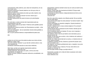 comportamento. Não podemos, pois, deixar de manipulá-los, em vez
de os tratar como
indivíduos autónomos. Quando batemos num cão que urinou no
tapete, por exemplo,
podemos fazê-lo numa tentativa de evitar que volte a fazê-lo; mas
estamos apenas a tentar
"treiná-lo". Não poderíamos discutir com ele, mesmo que o
desejássemos. O mesmo
acontece relativamente aos seres humanos com perturbações
mentais.
Por outro lado, os seres racionais são responsáveis pelo seu
comportamento e por isso
podem prestar contas do que fazem. Podemos sentir gratidão quando
se portam bem e
ressentimento quando se portam mal. Recompensa e punição - e não
"treino" ou outra
forma de manipulação - são as expressões naturais desta gratidão ou
ressentimento. Por
isso, ao punir pessoas estamos a responsabilizá-las pelas suas
200
acções de uma forma que não podemos aplicar aos meros animais.
Estamos a reagir a elas
não como pessoas "doentes" ou que não têm controlo sobre si, mas
como pessoas que
escolheram livremente executar os seus actos malévolos.
Além disso, ao lidar com agentes responsáveis podemos
adequadamente permitir que a sua
conduta determine, pelo menos em parte, a forma como lhes
respondemos. Se alguém foi
amável connosco, podemos responder retribuindo a amabilidade; e se
alguém foi
desagradável, podemos também tomar isso em conta ao decidir como
lidamos com essa
pessoa. Porque razão não haveríamos de fazê-lo? Porque razão
haveríamos de tratar todas
as pessoas da mesma maneira, independentemente da forma como
elas escolheram
comportar-se?
Kant dá a este último aspecto uma inflexão peculiar. Na sua opinião,
há uma razão lógica
mais profunda para pagar às outras pessoas "na mesma moeda". Aqui
entra em jogo a
primeira formulação do imperativo categórico. Quando decidimos o
que fazer, proclamamos
de facto o desejo de ver a nossa conduta erigida em "lei universal".
Logo, quando um ser
racional decide tratar as pessoas de certa maneira, decreta que em
seu juízo essa é a forma
como as pessoas devem ser tratadas. Por isso, se em resposta o
tratamos da mesma forma,
não estamos a fazer mais do que tratá-lo como ele decidiu que as
pessoas devem ser
tratadas. Se ele trata mal os outros, e nós o tratamos mal, estamos a
obedecer à sua própria
decisão. (E, é claro, se ele trata bem os outros, e o tratamos bem em
troca, estamos também
a obedecer à escolha que fez.) Estamos a permitir-lhe decidir como
deve ser tratado e por
isso estamos, num sentido perfeitamente claro, a respeitar o seu juízo,
ao permitir que este
controle a maneira como o tratamos. Por isso, Kant afirma com
respeito ao criminoso: "A
sua má acção arrasta consigo a punição sobre si."
Associando a punição com a ideia de tratar as pessoas como seres
racionais, Kant deu à
teoria retributiva uma
 