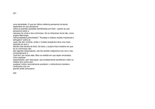 201
nova densidade. O que em última instância pensamos da teoria
dependerá do que pensamos
sobre as grandes questões identificadas por Kant - quanto ao que
pensamos sobre a
natureza do crime e dos criminosos. Se os infractores da lei são, como
sugere Menninger,
"personalidades perturbadas", "forçadas a realizar acções impulsivas e
selvagens" sobre as
quais não têm controlo, então o modelo terapêutico terá uma maior
atracção do que a
atitude mais severa de Kant. De facto, o próprio Kant insistiria em que,
se os criminosos não
são agentes responsáveis, não faz sentido indignarmo-nos com o seu
comportamento e
"puni-los" por causa dele. Mas na medida em que sejam encarados
como pessoas
responsáveis, sem desculpas, que simplesmente escolheram violar os
direitos dos outros sem
qualquer motivo racionalmente aceitável, o retributivismo kantiano
continuará a ter um
grande poder persuasivo.
202
 