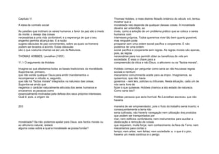 Capítulo 11
A ideia de contrato social
As paixões que inclinam os seres humanos a favor da paz são o medo
da morte; o desejo das coisas
necessárias a uma vida confortável; e a esperança de que o seu
engenho permita alcançá-las. E a razão
sugere cláusulas de paz convenientes, sobre as quais os homens
podem ser levados a acordo. Estas cláusulas
são o que costuma chamar-se as Leis da Natureza.
THOMAS HOBBES, Leviathan (1651)
11.1 O argumento de Hobbes
Imagine-se que afastamos todas as bases tradicionais da moralidade.
Suponha-se, primeiro,
que não existe qualquer Deus para emitir mandamentos e
recompensar a virtude; e, segundo,
que não há "factos morais" integrados na natureza das coisas.
Suponha-se ainda que
negamos o carácter naturalmente altruísta dos seres humanos e
encaramos as pessoas como
essencialmente motivadas pela defesa dos seus próprios interesses.
Qual é, pois, a origem da
203
moralidade? Se não podemos apelar para Deus, aos factos morais ou
ao altruísmo natural, restará
alguma coisa sobre a qual a moralidade se possa fundar?
Thomas Hobbes, o mais distinto filósofo britânico do século xvii, tentou
mostrar que a
moralidade não depende de qualquer dessas coisas. A moralidade
deveria ser entendida, ao
invés, como a solução de um problema prático que se coloca a seres
humanos com
interesses próprios. Todos queremos viver tão bem quanto possível;
mas ninguém pode
prosperar sem uma ordem social pacífica e cooperante. E não
podemos ter uma ordem
social pacífica e cooperante sem regras. As regras morais são apenas,
pois, as regras
necessárias para nos permitir obter os benefícios da vida em
sociedade. É essa a chave para a
compreensão da ética e não Deus, o altruísmo ou os "factos morais".
Hobbes começa por perguntar como seria se não houvesse regras
sociais e nenhum
mecanismo comummente aceite para as impor. Imaginemos, se
quisermos, que não havia
governos - nem leis, polícias ou tribunais. Nesta situação, cada um de
nós seria livre de
fazer o que quisesse. Hobbes chamou a isto estado de natureza.
Como seria isto?
Hobbes pensava que seria horrível. No Leviathan escreveu que não
haveria
maneira de ser empreendedor, pois o fruto do trabalho seria incerto: e
consequentemente a terra não
seria cultivada; não haveria navegação nem utilização dos produtos
que podem ser transportados por
mar; nem edifícios confortáveis; nem instrumentos para auxiliar a
deslocação e remoção de coisas
que requerem, muita força; nem conhecimento da face da Terra; nem
mecanismos para contar o
tempo; nem artes; nem letras; nem sociedade; e, o que é o pior,
haveria um medo contínuo e o perigo
 