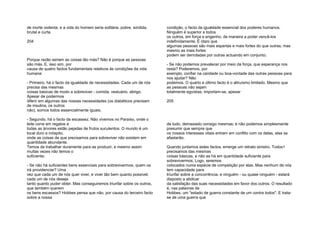 de morte violenta; e a vida do homem seria solitária, pobre, sórdida,
brutal e curta.
204
Porque razão seriam as coisas tão más? Não é porque as pessoas
são más. E, isso sim, por
causa de quatro factos fundamentais relativos às condições da vida
humana:
- Primeiro, há o facto da igualdade de necessidades. Cada um de nós
precisa das mesmas
coisas básicas de modo a sobreviver - comida, vestuário, abrigo.
Apesar de podermos
diferir em algumas das nossas necessidades (os diabéticos precisam
de insulina, os outros
não), somos todos essencialmente iguais;
- Segundo, há o facto da escassez. Não vivemos no Paraíso, onde o
leite corre em regatos e
todas as árvores estão pejadas de frutos suculentos. O mundo é um
local duro e inóspito,
onde as coisas de que precisamos para sobreviver não existem em
quantidade abundante.
Temos de trabalhar duramente para as produzir, e mesmo assim
muitas vezes não temos o
suficiente;
- Se não há suficientes bens essenciais para sobrevivermos, quem os
irá providenciar? Uma
vez que cada um de nós quer viver, e viver tão bem quanto possível,
cada um de nós deseja
tanto quanto puder obter. Mas conseguiremos triunfar sobre os outros,
que também querem
os bens escassos? Hobbes pensa que não, por causa do terceiro facto
sobre a nossa
condição, o facto da igualdade essencial dos poderes humanos.
Ninguém é superior a todos
os outros, em força e engenho, de maneira a poder vencê-los
indefinidamente. É claro que
algumas pessoas são mais espertas e mais fortes do que outras; mas
mesmo as mais fortes
podem ser derrotadas por outras actuando em conjunto;
- Se não podemos prevalecer por meio da força, que esperança nos
resta? Poderemos, por
exemplo, confiar na caridade ou boa-vontade das outras pessoas para
nos ajudar? Não
podemos. O quarto e último facto é o altruísmo limitado. Mesmo que
as pessoas não sejam
totalmente egoístas, importam-se, apesar
205
de tudo, demasiado consigo mesmas; e não podemos simplesmente
presumir que sempre que
os nossos interesses vitais entram em conflito com os delas, elas se
afastarão.
Quando juntamos estes factos, emerge um retrato sinistro. Todos1
precisamos das mesmas
coisas básicas, e não as há em quantidade suficiente para
sobrevivermos. Logo, seremos
colocados numa espécie de competição por elas. Mas nenhum de nós
tem capacidade para
triunfar sobre a concorrência, e ninguém - ou quase ninguém - estará
disposto a abdicar
da satisfação das suas necessidades em favor dos outros. O resultado
é, nas palavras de
Hobbes, um "estado de guerra constante de um contra todos". E trata-
se de uma guerra que
 