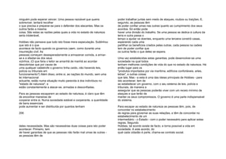 ninguém pode esperar vencer. Uma pessoa razoável que queira
sobreviver, tentará recolher
o que precisa e preparar-se para o defender dos atacantes. Mas os
outros farão a mesma
coisa. São estas as razões pelas quais a vida no estado de natureza
seria intolerável.
Hobbes não pensava que tudo isto fosse mera especulação. Sublinhou
que isto é o que
acontece de facto quando os governos caem, como durante uma
insurreição civil. As
pessoas começam desesperadamente a armazenar comida, a armar-
se e a afastar-se dos seus
vizinhos. (O que faria o leitor se amanhã de manhã ao acordar
descobrisse que por causa de
uma qualquer catástrofe o governo tinha caído, não havendo leis,
polícia ou tribunais em
funcionamento?) Além disso, entre si, as nações do mundo, sem uma
lei internacional
actuante, estão numa situação muito parecida à dos indivíduos no
"estado de natureza", e
estão constantemente a atacar-se, armadas e desconfiadas.
Para as pessoas escaparem ao estado de natureza, é claro que têm
de encontrar maneiras de
cooperar entre si. Numa sociedade estável e cooperante, a quantidade
de bens essenciais
pode aumentar e ser distribuída por quantos tenham
206
deles necessidade. Mas são necessárias duas coisas para isto poder
acontecer. Primeiro, tem
de haver garantias de que as pessoas não farão mal umas às outras -
as pessoas têm de
poder trabalhar juntas sem medo de ataques, roubos ou traições. E,
segundo, as pessoas têm
de poder confiar umas nas outras quanto ao cumprimento dos seus
acordos. Só então pode
haver uma divisão do trabalho. Se uma pessoa se dedica à cultura da
terra e outra passa o
tempo a ajudar os doentes, enquanto uma terceira constrói casas,
esperando cada uma
partilhar os benefícios criados pelas outras, cada pessoa na cadeia
tem de poder confiar que
os outros farão o que deles se espera.
Uma vez estabelecidas estas garantias, pode desenvolver-se uma
sociedade na qual todos
tenham melhores condições de vida do que no estado de natureza. Há
então lugar para os
"produtos importados por via marítima, edifícios confortáveis, artes,
letras", e outras coisas
que tais. Mas - e esta é uma das ideias principais de Hobbes - para
isto acontecer, tem de
se estabelecer um governo, com o seu sistema de leis, polícia e
tribunais, de maneira a
assegurar que as pessoas poderão viver com um receio mínimo de
ataques e que terão de
manter os seus compromissos. O governo é uma parte indispensável
do sistema.
Para escapar ao estado de natureza as pessoas têm, pois, de
concordar no estabelecimento
de regras para governar as suas relações, e têm de concordar no
estabelecimento de um
intermediário - o Estado - com o poder necessário para aplicar estas
regras. Segundo
Hobbes, tal acordo existe de facto, e torna possível a vida em
sociedade. A este acordo, do
qual cada cidadão é parte, chama-se contrato social.
 