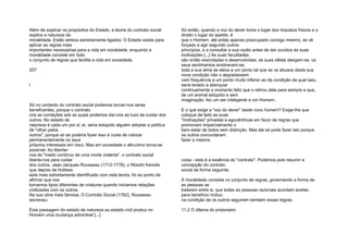 Além de explicar os propósitos do Estado, a teoria do contrato social
explica a natureza da
moralidade. Estão ambos estreitamente ligados: O Estado existe para
aplicar as regras mais
importantes necessárias para a vida em sociedade, enquanto a
moralidade consiste em todo
o conjunto de regras que facilita a vida em sociedade.
207
l
Só no contexto do contrato social podemos tornar-nos seres
beneficentes, porque o contrato
cria as condições sob as quais podemos dar-nos ao luxo de cuidar dos
outros. No estado de
natureza é cada um por si; aí, seria estúpido alguém adoptar a política
de "olhar pelos
outros", porque só se poderia fazer isso à custa de colocar
permanentemente os seus
próprios interesses em risco. Mas em sociedade o altruísmo torna-se
possível. Ao libertar-
nos do "medo contínuo de uma morte violenta", o contrato social
liberta-nos para cuidar
dos outros. Jean-Jacques Rousseau (1712-1778), o filósofo francês
que depois de Hobbes
está mais estreitamente identificado com esta teoria, foi ao ponto de
afirmar que nos
tornamos tipos diferentes de criaturas quando iniciamos relações
civilizadas com os outros.
Na sua obra mais famosa, O Contrato Social (1762), Rousseau
escreveu:
Esta passagem do estado de natureza ao estado civil produz no
Homem uma mudança admirável [...]
Só então, quando a voz do dever toma o lugar dos impulsos físicos e o
direito o lugar do apetite, é
que o Homem, até então apenas preocupado consigo mesmo, se vê
forçado a agir segundo outros
princípios, e a consultar a sua razão antes de dar ouvidos às suas
inclinações [...] As suas faculdades
são então exercitadas e desenvolvidas, as suas idéias alargam-se, os
seus sentimentos enobrecem-se,
toda a sua alma se eleva a um ponto tal que se os abusos desta sua
nova condição não o degradassem
com frequência a um ponto muito inferior ao da condição da qual saiu,
seria levado a abençoar
continuamente o momento feliz que o retirou dela para sempre e que,
de um animal estúpido e sem
imaginação, fez um ser inteligente e um Homem.
E o que exige a "voz do dever" deste novo homem? Exige-lhe que
coloque de lado as suas
"inclinações" privadas e egocêntricas em favor de regras que
promovam imparcialmente o
bem-estar de todos sem distinção. Mas ele só pode fazer isto porque
os outros concordaram
fazer a mesma
coisa - esta é a essência do "contrato". Podemos pois resumir a
concepção do contrato
social da forma seguinte:
A moralidade consiste no conjunto de regras, governando a forma de
as pessoas se
tratarem entre si, que todas as pessoas racionais acordam aceitar,
para benefício mútuo,
na condição de os outros seguirem também essas regras.
11.2 O dilema do prisioneiro
 