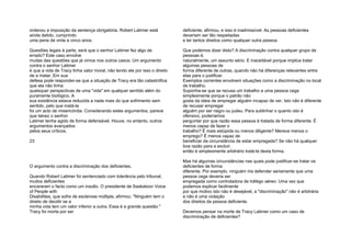 ordenou a imposição da sentença obrigatória. Robert Latimer está
ainda detido, cumprindo
uma pena de vinte e cinco anos.
Questões legais à parte, será que o senhor Latimer fez algo de
errado? Este caso envolve
muitas das questões que já vimos nos outros casos. Um argumento
contra o senhor Latimer
é que a vida de Tracy tinha valor moral, não tendo ele por isso o direito
de a matar. Em sua
defesa pode responder-se que a situação de Tracy era tão catastrófica
que ela não tinha
quaisquer perspectivas de uma "vida" em qualquer sentido além do
puramente biológico. A
sua existência estava reduzida a nada mais do que sofrimento sem
sentido, pelo que matá-la
foi um acto de misericórdia. Considerando estes argumentos, parece
que talvez o senhor
Latimer tenha agido de forma defensável. Houve, no entanto, outros
argumentos avançados
pelos seus críticos.
23
O argumento contra a discriminação dos deficientes.
Quando Robert Latimer foi sentenciado com tolerância pelo tribunal,
muitos deficientes
encararam o facto como um insulto. O presidente de Saskatoon Voice
of People with
Disabilities, que sofre de esclerose múltipla, afirmou: "Ninguém tem o
direito de decidir se a
minha vida tem um valor inferior a outra. Essa é a grande questão."
Tracy foi morta por ser
deficiente, afirmou, e isso é inadmissível. As pessoas deficientes
deveriam ser tão respeitadas
e ter tantos direitos como qualquer outra pessoa.
Que podemos dizer disto? A discriminação contra qualquer grupo de
pessoas é,
naturalmente, um assunto sério. E inaceitável porque implica tratar
algumas pessoas de
forma diferente de outras, quando não há diferenças relevantes entre
elas para o justificar.
Exemplos correntes envolvem situações como a discriminação no local
de trabalho.
Suponha-se que se recusa um trabalho a uma pessoa cega
simplesmente porque o patrão não
gosta da ideia de empregar alguém incapaz de ver. Isto não é diferente
de recusar empregar
alguém por ser negro ou judeu. Para sublinhar o quanto isto é
ofensivo, poderíamos
perguntar por que razão essa pessoa é tratada de forma diferente. É
menos capaz de fazer o
trabalho? É mais estúpida ou menos diligente? Merece menos o
emprego? É menos capaz de
beneficiar da circunstância de estar empregada? Se não há qualquer
boa razão para a excluir,
então é simplesmente arbitrário tratá-la desta forma.
Mas há algumas circunstâncias nas quais pode justificar-se tratar os
deficientes de forma
diferente. Por exemplo, ninguém iria defender seriamente que uma
pessoa cega deveria ser
empregada como controladora de tráfego aéreo. Uma vez que
podemos explicar facilmente
por que motivo isto não é desejável, a "discriminação" não é arbitrária
e não é uma violação
dos direitos da pessoa deficiente.
Devemos pensar na morte de Tracy Latimer como um caso de
discriminação de deficientes?
 