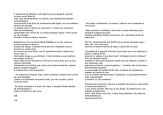 O argumento de Hobbes é uma das formas de chegar à teoria do
contrato social. Mas há
outra linha de pensamento, no entanto, que impressionou também
muitos filósofos
recentemente. Esta linha de pensamento está ligada com um problema
na teoria da decisão
conhecido como o "dilema do prisioneiro". O dilema do prisioneiro
pode ser inicialmente
apresentado sob a forma de um quebra-cabeças; talvez o leitor queira
ver se consegue
resolvê-lo antes de saber a resposta.
Suponha que vive numa sociedade totalitária e um dia, para sua
grande surpresa, é detido e
acusado de traição. A polícia afirma que tem conspirado contra o
governo em conluio com
um homem de nome Smith, que foi igualmente detido e está preso
noutra cela. O
interrogador exige a sua confissão. O leitor protesta a sua inocência;
nem sequer conhece
Smith. Mas isto de nada serve. Torna-se em breve claro que os seus
captores não estão
interessados na verdade; por razões que só eles conhecem, querem
apenas condenar alguém.
E propõem-lhe o acordo seguinte:
- Se Smith não confessar, mas o leitor confessar e testemunhar contra
ele, será libertado.
Poderá ir em liberdade, enquanto Smith, que não cooperou, ficará
preso dez anos;
- Se Smith confessar e o leitor não o fizer, a situação ficará invertida -
ele será libertado e
o leitor condenado a dez anos;
208
209
- Se ambos confessarem, no entanto, cada um será condenado a
cinco anos;
- Mas se nenhum confessar, não haverá provas suficientes para
condenar qualquer dos dois.
Poderão mantê-los detidos durante um ano, mas depois terão de
libertá-los.
Por fim, comunicam-lhe que Smith teve a mesma proposta; mas o
leitor não pode comunicar
com ele e não tem maneira de saber o que Smith vai fazer.
O problema é o seguinte: Partindo do princípio que o seu objectivo é
passar o menor tempo
possível na cadeia, o que deve fazer? Confessar ou não confessar?
Para os objectivos deste
problema o leitor deve esquecer ideias como as relativas a manter a
sua dignidade, lutar
pelos seus direitos e coisas do género. O problema não é sobre isso.
Deve também esquecer
a preocupação de auxiliar Smith. Este problema diz estritamente
respeito ao cálculo do que
é do seu melhor interesse fazer. A questão é: O que poderá libertá-lo
mais rapidamente?
Confessar ou não confessar?
Pode parecer à primeira vista que a questão não pode ser respondida
a menos que saibamos
o que Smith vai fazer. Mas isso é uma ilusão. O problema tem uma
solução perfeitamente
clara: Faça Smith o que fizer, o leitor deve confessar. Isto pode ser
demonstrado pelo
seguinte raciocínio:
 