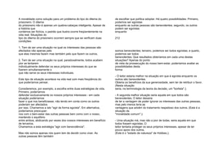 A moralidade como solução para um problema do tipo do dilema do
prisioneiro. O dilema
do prisioneiro não é apenas um quebra-cabeças inteligente. Apesar de
a história que
contámos ser fictícia, o padrão que ilustra ocorre freqüentemente na
vida real. Situações do
tipo do dilema do prisioneiro ocorrem sempre que se verificam duas
condições:
1. Tem de ser uma situação na qual os interesses das pessoas são
afectados não apenas pelo
que elas mesmas fazem mas também pelo que fazem os outros;
2. Tem de ser uma situação na qual, paradoxalmente, todos acabem
pior se tentarem
individualmente defender os seus próprios interesses do que se
fizerem simultaneamente o
que não serve os seus interesses individuais.
Este tipo de situação acontece na vida real com mais freqüência do
que poderíamos pensar.
Consideremos, por exemplo, a escolha entre duas estratégias de vida.
Primeiro, poderíamos
defender exclusivamente os nossos próprios interesses - em cada
situação poderíamos
fazer o que nos beneficiasse, não tendo em conta como os outros
poderiam ser afectados
por isso. Chamemos a isto "agir de forma egoísta". Em alternativa,
poderíamos preocupar-
nos com o bem-estar das outras pessoas bem como com o nosso,
mantendo o equilíbrio
entre ambos, abdicando por vezes dos nossos interesses em benefício
de terceiros.
Chamemos a esta estratégia "agir com benevolência".
Mas não somos apenas nós quem tem de decidir como viver. As
outras pessoas têm também
de escolher que política adoptar. Há quatro possibilidades: Primeiro,
podemos ser egoístas
enquanto as outras pessoas são benevolentes; segundo, os outros
podem ser egoístas
enquanto
212
somos benevolentes; terceiro, podemos ser todos egoístas; e quarto,
podemos ser todos
benevolentes. Que resultados obteríamos em cada uma destas
situações? Apenas do ponto
de vista da prossecução do nosso bem-estar, poderíamos avaliar as
possibilidades desta
forma:
- O leitor estaria melhor na situação em que é egoísta enquanto os
outros são benevolentes.
Obteria os benefícios da sua generosidade, sem ter de retribuir o favor.
(Nesta situação
seria, na terminologia da teoria da decisão, um "borlista".);
- A segunda melhor situação seria aquela em que todos são
benevolentes. O leitor deixaria
de ter a vantagem de poder ignorar os interesses das outras pessoas,
mas pelo menos teria as
vantagens que advêm do tratamento respeitoso dos outros. (Esta é a
situação da
"moralidade comum".);
- Uma situação má, mas não a pior de todas, seria aquela em que
todos fossem egoístas. O
leitor tentaria proteger os seus próprios interesses, apesar de ter
pouco apoio dos outros.
(Este é o "estado de natureza" de Hobbes.);
 