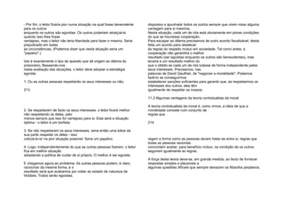 - Por fim, o leitor ficaria pior numa situação na qual fosse benevolente
para os outros
enquanto os outros são egoístas. Os outros poderiam atraiçoá-lo
quando isso lhes fosse
vantajoso, mas o leitor não teria liberdade para fazer o mesmo. Seria
prejudicado em todas
as circunstâncias. (Podemos dizer que nesta situação seria um
"papalvo".)
Isto é exactamente o tipo de aparato que dá origem ao dilema do
prisioneiro. Baseando-nos
nesta avaliação das situações, o leitor deve adoptar a estratégia
egoísta:
1. Ou as outras pessoas respeitarão os seus interesses ou não;
213
2. Se respeitarem de facto os seus interesses, o leitor ficará melhor
não respeitando os deles, pelo
menos sempre que isso for vantajoso para si. Esta será a situação
óptima - o leitor é um borlista;
3. Se não respeitarem os seus interesses, seria então uma tolice da
sua parte respeitar os deles - isso
colocá-lo-ia' na pior situação possível. Seria um papalvo;
4. Logo, independentemente do que as outras pessoas fizerem, o leitor
fica em melhor situação
adoptando a política de cuidar de si próprio. O melhor é ser egoísta.
E chegamos agora ao problema: As outras pessoas podem, é claro,
raciocinar da mesma forma, e o
resultado será que acabamos por voltar ao estado de natureza de
Hobbes. Todos serão egoístas,
dispostos a apunhalar todos os outros sempre que virem nisso alguma
vantagem para si mesmos.
Nesta situação, cada um de nós está obviamente em piores condições
do que se houvesse cooperação.
Para escapar ao dilema precisamos de outro acordo fiscalizável, desta
feita um acordo para obedecer
às regras do respeito mútuo em sociedade. Tal como antes, a
cooperação não garantiria o melhor
resultado (ser egoístas enquanto os outros são benevolentes), mas
levaria a um resultado melhor do
que o obtido se cada um de nós lutasse de forma independente pelos
seus interesses. Precisamos, nas
palavras de David Gauthier, de "negociar a moralidade". Podemos
fazê-lo se conseguirmos
estabelecer sanções suficientes para garantir que, se respeitarmos os
interesses dos outros, eles têm
igualmente de respeitar os nossos.
11.3 Algumas vantagens da teoria contratualista da moral
A teoria contratualista da moral é, como vimos, a ideia de que a
moralidade consiste num conjunto de
regras que
214
regem a forma como as pessoas devem tratar-se entre si, regras que
todas as pessoas racionais
concordam aceitar, para benefício mútuo, na condição de os outros
seguirem igualmente as regras.
A força desta teoria deve-se, em grande medida, ao facto de fornecer
respostas simples e plausíveis a
algumas questões difíceis que sempre deixaram os filósofos perplexos.
 