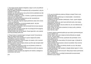 1. Que regras morais estamos obrigados a seguir e como se justificam
tais regras? A ideia central
é que as regras moralmente obrigatórias são as necessárias à vida em
sociedade. É óbvio, por
exemplo, que não poderíamos viver juntos de forma satisfatória se não
aceitássemos regras proibindo
o homicídio, a agressão, o roubo, a mentira, a quebra de promessas e
outras que tais. Estas regras
justificam-se mostrando simplesmente que são necessárias se
quisermos cooperar para benefício
mútuo. Por outro lado, algumas regras geralmente vistas como morais
- como a proibição da
prostituição, da sodomia e da promiscuidade sexual - não são
obviamente justificáveis desta forma.
Em que medida é ameaçada a vida social pelo facto de duas pessoas
se envolverem em práticas
sexuais privadas? Se esta conduta não nos ameaça de forma alguma,
então está para lá do âmbito do
contrato social e não nos diz respeito. Essas regras têm, pois, apenas
uma força duvidosa sobre nós;
2. Porque motivo é razoável seguir as regras morais? Concordamos
seguir as regras morais porque
é vantajoso viver numa sociedade na qual as regras são aceites.
Naturalmente, pode por vezes ser
imediatamente vantajoso violar as regras. No entanto, não é razoável
desejar um acordo no qual as
pessoas possam violar as regras sempre que lhes seja vantajoso fazê-
lo - o objectivo do contrato
social é justamente podermos confiar que as pessoas cumprem as
regras, excepto, eventualmente, nas
emergências mais extremas. Só então poderemos sentir-nos seguros.
O nosso próprio cumprimento
constante é o preço razoável que pagamos de maneira a assegurar o
cumprimento dos outros;
215
l
3. Em que circunstâncias podemos infringir as regras? Esta é uma
questão algo mais
complicada. A idéia central aqui é a reciprocidade - concordamos
obedecer às regras na
condição de os outros também obedecerem. Assim, quando alguém
viola a condição de
reciprocidade, liberta-nos, pelo menos até certo ponto, das nossas
obrigações para com ele.
Suponhamos que alguém recusa auxiliar-nos, em circunstâncias nas
quais podia claramente
ajudar. Então, se mais tarde necessitar do nosso auxílio, podemos
sentir que não é nosso
dever dar-lhe a mão.
O mesmo aspecto essencial explica por que razão é permissível punir
os que violaram a lei
criminal. Quem viola a lei é tratado de forma diferente do cidadão
comum - ao punir quem
viola a lei, tratamo-lo de formas usualmente não permitidas. Como
pode justificar-se tal
coisa? A resposta tem duas partes. Em primeiro lugar, a intenção do
Estado é aplicar as
regras primárias indispensáveis à vida em sociedade. Para vivermos
juntos sem medo, não
pode deixar-se ao critério do indivíduo decidir se vai ou não atacar
outras pessoas, roubá-las
ou algo semelhante. Ligar sanções à violação destas regras é o único
meio viável de impô-
las. Segue-se daí que temos de punir. Mas porque razão é permissível
punir? Ã resposta é
que o criminoso violou a condição fundamental da reciprocidade:
Admitimos que as regras
 